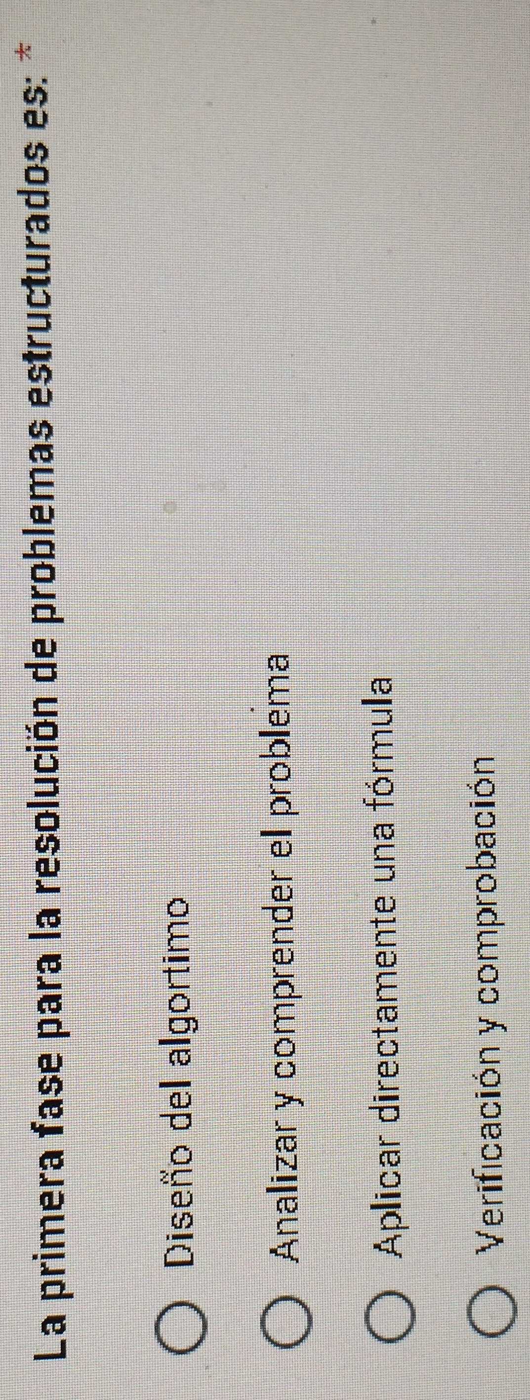 La primera fase para la resolución de problemas estructurados es: *
Diseño del algortimo
Analizar y comprender el problema
Aplicar directamente una fórmula
Verificación y comprobación