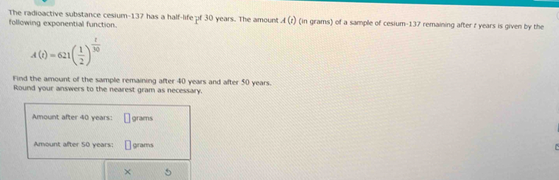 The radioactive substance cesium- 137 has a half-life pf 30 years. The amount A(t) (in grams) of a sample of cesium- 137 remaining after t years is given by the 
following exponential function.
A(t)=621( 1/2 )^ t/30 
Find the amount of the sample remaining after 40 years and after 50 years. 
Round your answers to the nearest gram as necessary. 
Amount after 40 years : grams
Amount after 50 years : grams
×