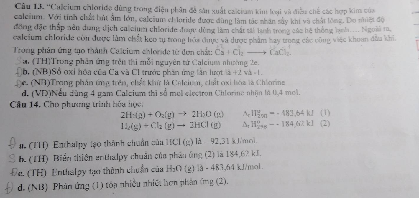 “Calcium chloride dùng trong điện phân đề sản xuất calcium kim loại và điều chế các hợp kim của
calcium. Với tính chất hút ẩm lớn, calcium chloride được dùng làm tác nhân sấy khí và chất lỏng. Do nhiệt độ
đông đặc thấp nên dung dịch calcium chloride được dùng làm chất tải lạnh trong các hệ thống lạnh.... Ngoài ra,
calcium chloride còn được làm chất keo tụ trong hóa dược và dược phẩm hay trong các công việc khoan dầu khí.
Trong phản ứng tạo thành Calcium chloride từ đơn chất: Ca+Cl_2to CaCl_2.
a. (TH)Trong phản ứng trên thì mỗi nguyên tử Calcium nhường 2e.
b. (NB)Số oxi hóa của Ca và Cl trước phản ứng lần lượt la+2 và -1.
c. (NB)Trong phản ứng trên, chất khử là Calcium, chất oxi hóa là Chlorine
d. (VD)Nếu dùng 4 gam Calcium thì số mol electron Chlorine nhận là 0,4 mol.
Câu 14. Cho phương trình hóa học:
2H_2(g)+O_2(g)to 2H_2O(g) Δr H_(298)^o=-483,64kJ (1)
H_2(g)+Cl_2(g)to 2HCl(g) Ar H_(298)^o=-184,62kJ (2)
a. (TH) Enthalpy tạo thành chuẩn của HCl (g) là - 92,31 kJ/mol.
b. (TH) Biến thiên enthalpy chuẩn của phản ứng (2) là 184,62 kJ.
c. (TH) Enthalpy tạo thành chuẩn của H_2O (g) là - 483,64 kJ/mol.
d. (NB) Phản ứng (1) tỏa nhiều nhiệt hơn phản ứng (2).