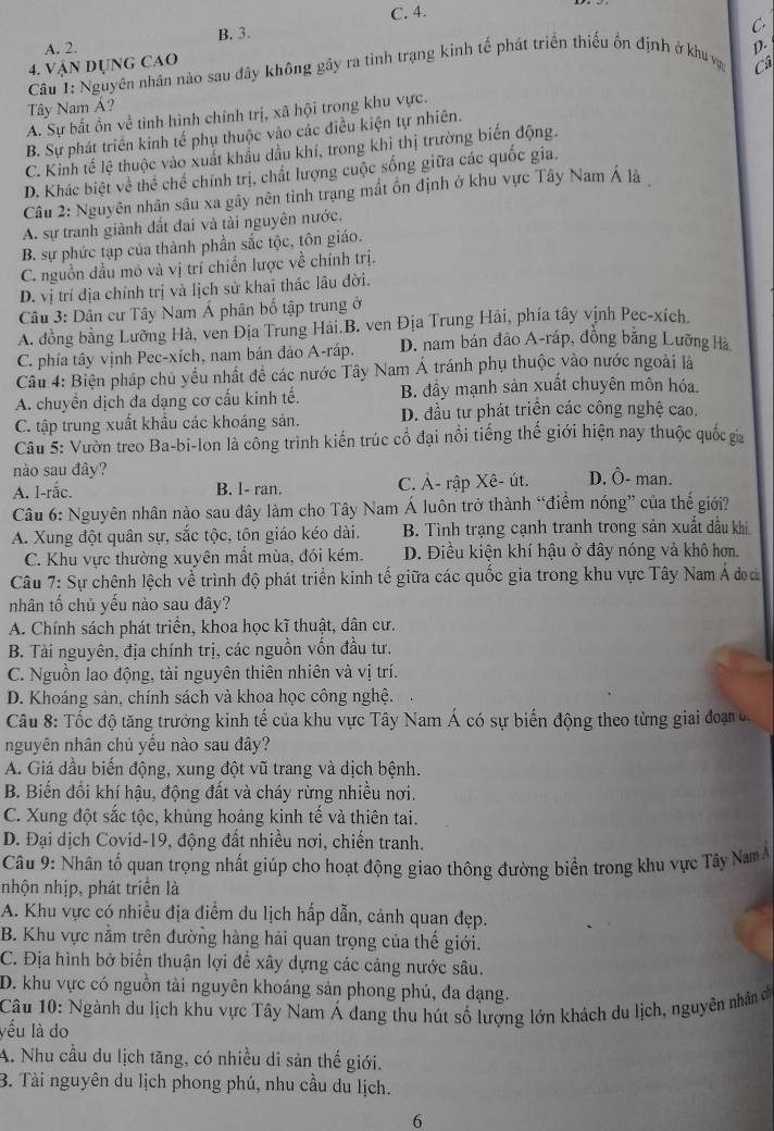 C. 4.
A. 2. B. 3.
C.
D.
4. Vận dụng cao
Câu 1: Nguyên nhân nào sau đây không gây ra tỉnh trạng kinh tế phát triển thiếu ổn định ở khu vợ Câ
Tây Nam Á?
A. Sự bất ổn về tình hình chính trị, xã hội trong khu vực.
B. Sự phát triển kinh tế phụ thuộc vào các điều kiện tự nhiên.
C. Kinh tế lệ thuộc vào xuất khẩu dầu khí, trong khi thị trường biến động.
D. Khác biệt về thể chế chính trị, chất lượng cuộc sống giữa các quốc gia.
Câu 2: Nguyên nhân sâu xa gây nên tình trạng mắt ôn định ở khu vực Tây Nam Á là
A. sự tranh giành đất đai và tài nguyên nước.
B. sự phức tạp của thành phần sắc tộc, tôn giáo.
C. nguồn dầu mô và vị trí chiến lược về chính trị.
D. vị trí địa chính trị và lịch sử khai thác lâu đời.
Câu 3: Dân cư Tây Nam Á phân bố tập trung ở
A. đồng bằng Lưỡng Hà, ven Địa Trung Hải.B. ven Địa Trung Hải, phía tây vịnh Pec-xích.
C. phía tây vịnh Pec-xích, nam bán đảo A-ráp. D. nam bán đảo A-ráp, đồng bằng Lưỡng Hà
Câu 4: Biện pháp chủ yếu nhất đề các nước Tây Nam Á tránh phụ thuộc vào nước ngoài là
A. chuyển dịch đa dạng cơ cấu kinh tế. B. đầy mạnh sản xuất chuyên môn hóa
C. tập trung xuất khẩu các khoáng sản. D. đầu tư phát triển các công nghệ cao.
Câu 5: Vườn treo Ba-bi-lon là công trình kiến trúc cổ đại nổi tiếng thế giới hiện nay thuộc quốc gia
nào sau đây?
A. l-rắc. B. l- ran. C. Ả- rập Xê- út. D. Ô- man.
Câu 6: Nguyên nhân nào sau đây làm cho Tây Nam Á luôn trở thành “điểm nóng” của thế giới?
A. Xung đột quân sự, sắc tộc, tôn giáo kéo dài. B. Tình trạng cạnh tranh trong sản xuất dầu khi
C. Khu vực thường xuyên mất mùa, đói kém. D. Điều kiện khí hậu ở đây nóng và khô hơn.
Câu 7: Sự chênh lệch về trình độ phát triển kinh tế giữa các quốc gia trong khu vực Tây Nam Á đoa
nhân tố chủ yếu nào sau đây?
A. Chính sách phát triển, khoa học kĩ thuật, dân cư.
B. Tài nguyên, địa chính trị, các nguồn vốn đầu tư.
C. Nguồn lao động, tài nguyên thiên nhiên và vị trí.
D. Khoáng sản, chính sách và khoa học công nghệ.
Câu 8: Tốc độ tăng trưởng kinh tế của khu vực Tây Nam Á có sự biến động theo từng giai đoạn  đ
nguyên nhân chủ yếu nào sau đây?
A. Giá dầu biến động, xung đột vũ trang và dịch bệnh.
B. Biến đối khí hậu, động đất và cháy rừng nhiều nơi.
C. Xung đột sắc tộc, khủng hoảng kinh tế và thiên tai
D. Đại dịch Covid-19, động đất nhiều nơi, chiến tranh.
Câu 9: Nhân tố quan trọng nhất giúp cho hoạt động giao thông đường biển trong khu vực Tây Nam Á
nhộn nhịp, phát triển là
A. Khu vực có nhiều địa điểm du lịch hấp dẫn, cảnh quan đẹp.
B. Khu vực nằm trên đường hàng hải quan trọng của thế giới.
C. Địa hình bở biển thuận lợi để xây dựng các cảng nước sâu.
D. khu vực có nguồn tài nguyên khoáng sản phong phú, đa dạng.
Câu 10: Ngành du lịch khu vực Tây Nam Á đang thu hút số lượng lớn khách du lịch, nguyên nhân c
yếu là do
A. Nhu cầu du lịch tăng, có nhiều di sản thế giới.
B. Tài nguyên du lịch phong phú, nhu cầu du lịch.
6