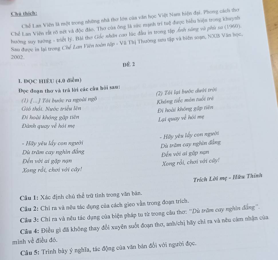 Chú thích:
Chế Lan Viên là một trong những nhà thơ lớn của văn học Việt Nam hiện đại. Phong cách thơ
Chế Lan Viên rất rõ nét và độc đáo. Thơ của ông là sức mạnh trí tuệ được biểu hiện trong khuynh
hướng suy tưởng - triết lý. Bài thơ Gốc nhãn cao lúc đầu in trong tập Ánh sáng và phù sa (1960).
Sau được in lại trong Chế Lơn Viên toàn tập - Vũ Thị Thường sưu tập và biên soạn, NXB Văn học,
2002.
ĐÈ 2
I. ĐQC HIÉU (4.0 điểm)
Đọc đoạn thơ và trả lời các câu hỏi sau:
(2) Tôi lại bước dưới trời
(1) [...] Tôi bước ra ngoài ngõ
Không tiếc mòn tuổi trẻ
Gió thổi. Nước triều lên
Đi hoài không gặp tiên
Đi hoài không gặp tiên
Lại quay về hỏi mẹ
Đành quay về hỏi mẹ
- Hãy yêu lấy con người
-  Hãy yêu lấy con người
Dù trăm cay nghìn đắng
Dù trăm cay nghìn đắng
Đến với ai gặp nạn
Đến với ai gặp nạn
Xong rồi, chơi với cây!
Xong rồi, chơi với cây!
Trích Lời mẹ - Hữu Thỉnh
Câu 1: Xác định chủ thể trữ tình trong văn bản.
Câu 2: Chỉ ra và nêu tác dụng của cách gieo vần trong đoạn trích.
Câu 3: Chỉ ra và nêu tác dụng của biện pháp tu từ trong câu thơ: “Dù trăm cay nghìn đắng”.
Câu 4: Điều gì đã không thay đổi xuyên suốt đoạn thơ, anh/chị hãy chỉ ra và nêu cảm nhận của
mình về điều đó.
Câu 5: Trình bày ý nghĩa, tác động của văn bản đối với người đọc.