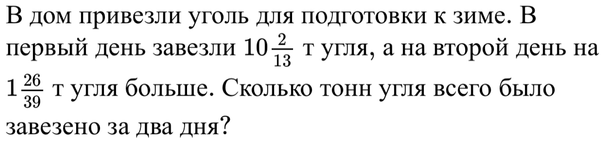 В дом πривезли уголь для πодготовки к зиме. В 
первый день завезли 10 2/13 T угля, а на второй день на
1 26/39 T угля бοлыше. Сколько тонн угля всего было 
завезено за два дня?