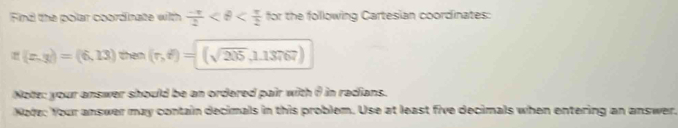 Find the polar coordinate with  (-π )/2  for the following Cartesian coordinates:
n(x,y)=(6,13) then (r,t^2)=(sqrt(205),1.13767)
Note: your answer should be an ordered pair with θ in radians. 
Node: Your answer may contain decimals in this problem. Use at least five decimals when entering an answer.