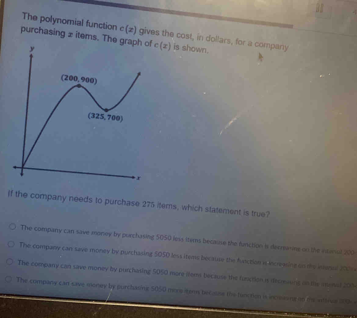 The polynomial function c(x) gives the cost, in dollars, for a company
purchasing x items. The c(x) is shown.
If the company needs to purchase 275 items, which statement is true?
The company can save money by purchasing 5050 less items because the function is decreasing on the interal 200
The company can save money by purchasing 5050 less items because the function is increasing on the intenl 200
The company can save money by purchasing 5050 more flems because the function is decreaving on the interal 200
The company can save money by purchasing $050 more items becalse the function is incrasing on th anterve 100)