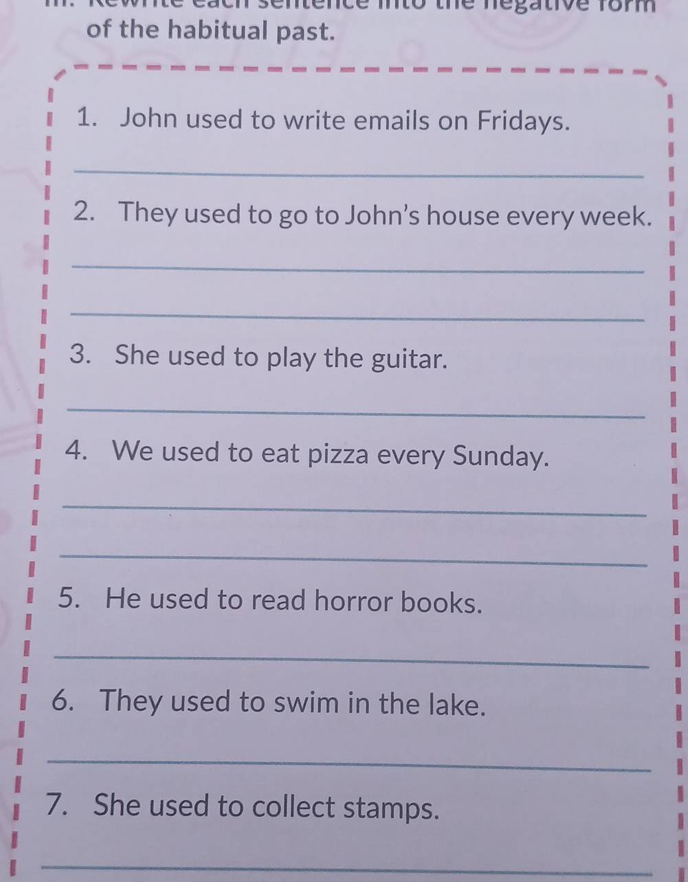 ntence into the negative 1om 
of the habitual past. 
1. John used to write emails on Fridays. 
_ 
2. They used to go to John’s house every week. 
_ 
_ 
3. She used to play the guitar. 
_ 
4. We used to eat pizza every Sunday. 
_ 
_ 
5. He used to read horror books. 
_ 
6. They used to swim in the lake. 
_ 
7. She used to collect stamps. 
_