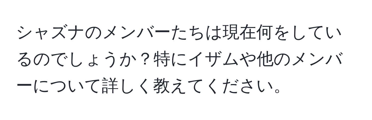 シャズナのメンバーたちは現在何をしているのでしょうか？特にイザムや他のメンバーについて詳しく教えてください。