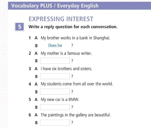 Vocabulary PLUS / Everyday English 
EXPRESSING INTEREST 
5 Write a reply question for each conversation. 
1 A My brother works in a bank in Shanghai. 
B Does he €£ ？ 
2 A My mother is a famous writer. 
B □ ? 
3 A I have six brothers and sisters. 
B □ ? 
4 A My students come from all over the world. 
B □ ? 
5 A My new car is a BMW. 
B □ ? 
6 A The paintings in the gallery are beautiful. 
B □ ?