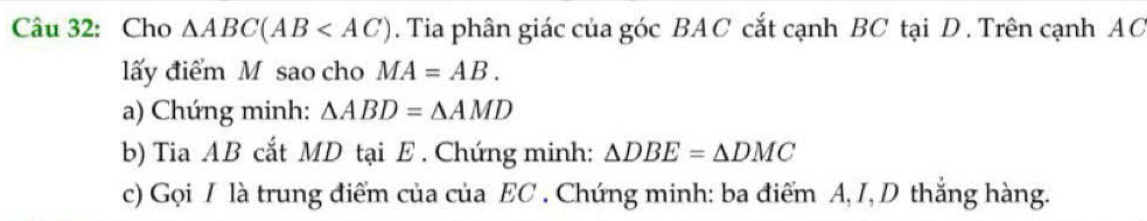 Cho △ ABC(AB . Tia phân giác của góc BAC cắt cạnh BC tại D. Trên cạnh AC
lấy điểm M sao cho MA=AB. 
a) Chứng minh: △ ABD=△ AMD
b) Tia AB cắt MD tại E. Chứng minh: △ DBE=△ DMC
c) Gọi I là trung điểm của của EC. Chứng minh: ba điểm A, I, D thắng hàng.