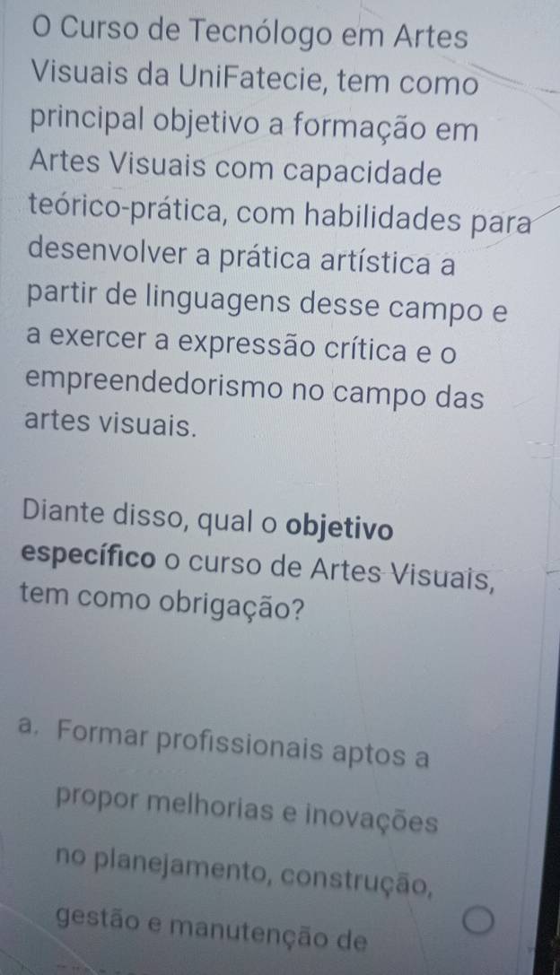 Curso de Tecnólogo em Artes
Visuais da UniFatecie, tem como
principal objetivo a formação em
Artes Visuais com capacidade
teórico-prática, com habilidades para
desenvolver a prática artística a
partir de linguagens desse campo e
a exercer a expressão crítica e o
empreendedorismo no campo das
artes visuais.
Diante disso, qual o objetivo
específico o curso de Artes Visuais,
tem como obrigação?
a. Formar profissionais aptos a
propor melhorias e inovações
no planejamento, construção,
gestão e manutenção de