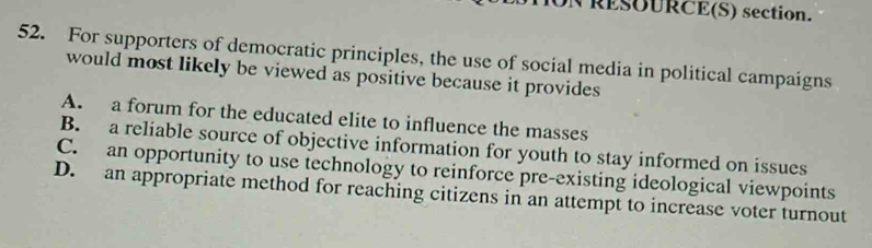 RESUURCE(S) section.
52. For supporters of democratic principles, the use of social media in political campaigns
would most likely be viewed as positive because it provides
A. a forum for the educated elite to influence the masses
B. a reliable source of objective information for youth to stay informed on issues
C. an opportunity to use technology to reinforce pre-existing ideological viewpoints
D. an appropriate method for reaching citizens in an attempt to increase voter turnout