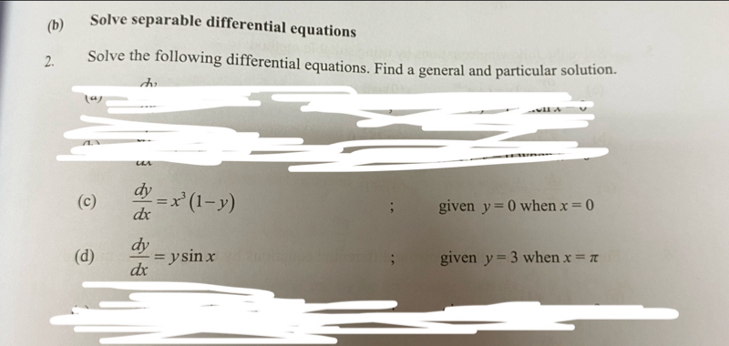 Solve separable differential equations 
2. Solve the following differential equations. Find a general and particular solution. 
la) 
(c)  dy/dx =x^3(1-y) given y=0 when x=0; 
(d)  dy/dx =ysin x; given y=3 when x=π