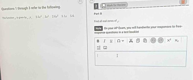 through 3 refer to the following. Mark for Review
The function y is given by_2, z, 2.5x^4, 3x^32.6x^25.1x5.6. Part B
Find all real zeros of 
Note On your AP Exam, you will handwrite your responses to free-
response questions in a test booklet
B I U Ω x^2 X_2
| I