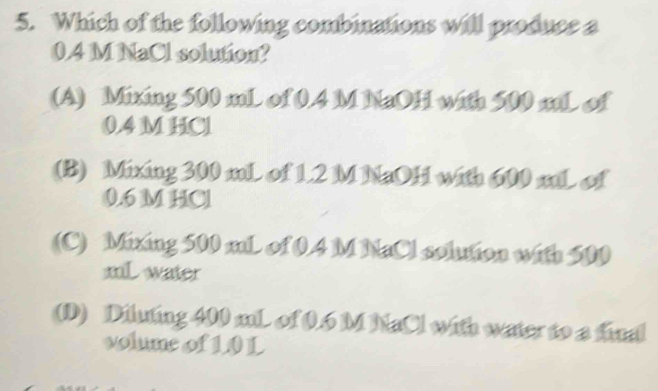 Which of the following combinations will produce a
0.4 M NaCl solution?
(A) Mixing 500 mL of 0.4 M NaOH with 500 mL of
0.4 M HCl
(B) Mixing 300 mL of 1.2 M NaOH with 600 mL of
0.6 M HCl
(C) Mixing 500 mL of 0.4 M NaCl solution with 500
mL water
(D) Diluting 400 mL of 0.6 M NaCl with water to a final
volume of 10 L