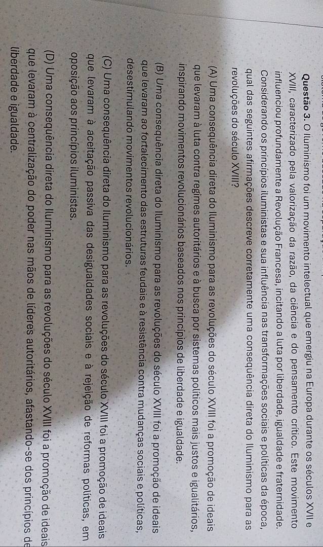 Iluminismo foi um movimento intelectual que emergiu na Europa durante os séculos XVII e
XVIII, caracterizado pela valorização da razão, da ciência e do pensamento crítico. Este movimento
influenciou profundamente a Revolução Francesa, incitando a luta por liberdade, igualdade e fraternidade.
Considerando os princípios iluministas e sua influência nas transformações sociais e políticas da época,
qual das seguintes afirmações descreve corretamente uma consequência direta do Iluminismo para as
revoluções do século XVIII?
(A) Uma consequência direta do Iluminismo para as revoluções do século XVIII foi a promoção de ideais
que levaram à luta contra regimes autoritários e à busca por sistemas políticos mais justos e igualitários,
inspirando movimentos revolucionários baseados nos princípios de liberdade e igualdade.
(B) Uma consequência direta do Iluminismo para as revoluções do século XVIII foi a promoção de ideais
que levaram ao fortalecimento das estruturas feudais e à resistência contra mudanças sociais e políticas,
desestimulando movimentos revolucionários.
(C) Uma consequência direta do Iluminismo para as revoluções do século XVIII foi a promoção de ideais
que levaram à aceitação passiva das desigualdades sociais e à rejeição de reformas políticas, em
oposição aos princípios iluministas.
(D) Uma consequência direta do Iluminismo para as revoluções do século XVIII foi a promoção de ideais
que levaram à centralização do poder nas mãos de líderes autoritários, afastando-se dos princípios de
liberdade e igualdade.
