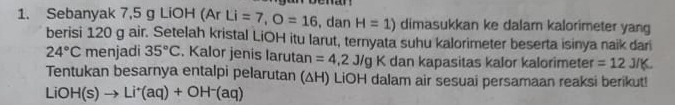 Sebanyak 7,5 g LiOH (Ar Li=7, O=16 , dan H=1) dimasukkan ke dalam kalorimeter yang 
berisi 120 g air. Setelah kristal LiOH itu larut, ternyata suhu kalorimeter beserta isinya naik dar
24°C menjadi 35°C. Kalor jenis larutan =4,2J/gK dan kapasitas kalor kalorimeter =12J/K. 
Tentukan besarnya entalpi pelarutan (ΔH) LiOH dalam air sesuai persamaan reaksi berikut! 
LiO H(s)to Li^+(aq)+OH^-(aq)