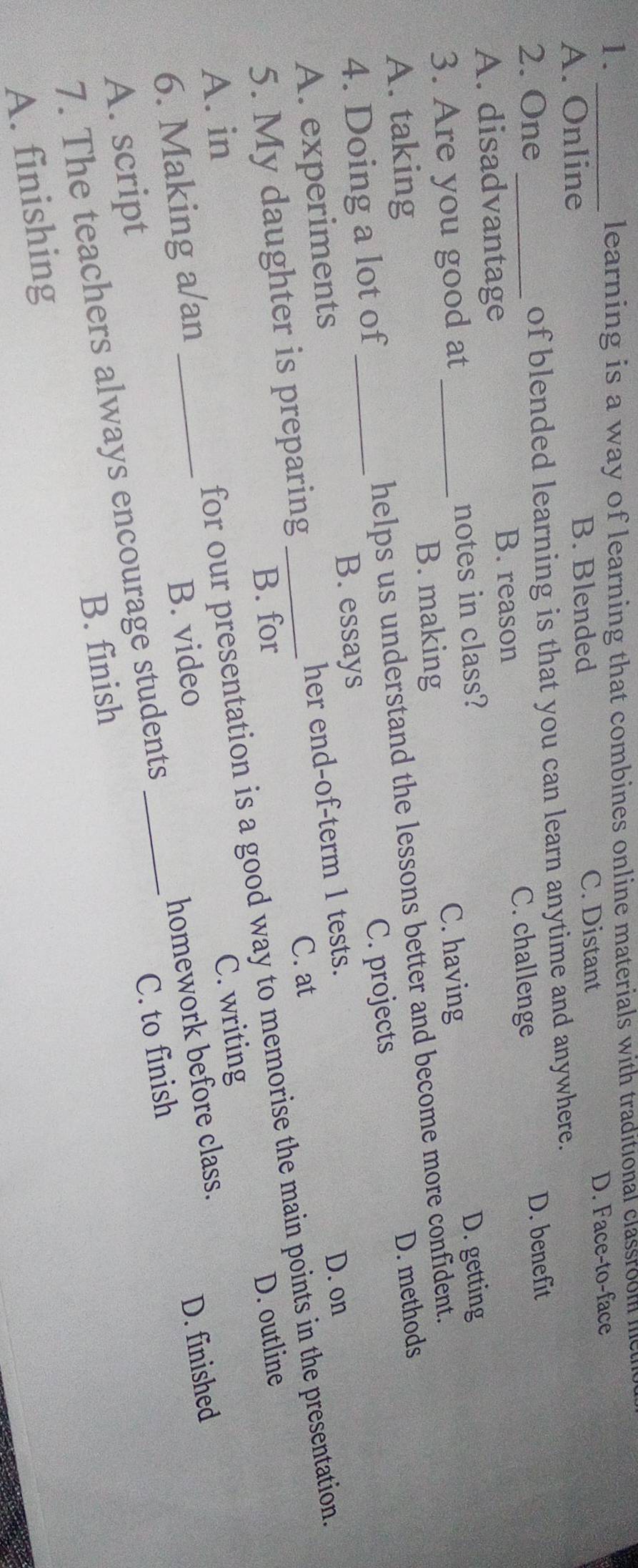 1._
learning is a way of learning that combines online materials with traditional classroom le
A. Online B. Blended C. Distant D. Face-to-face
2. One_ of blended learning is that you can learn anytime and anywhere.
A. disadvantage C. challenge D. benefit
B. reason
C. having D. getting
3. Are you good at _notes in class?
B. making
A. taking
4. Doing a lot of _helps us understand the lessons better and become more confident.
A. experiments _C. projects D. methods
B. essays
C. at
5. My daughter is preparing her end-of-term 1 tests.
D. on
B. for D. outline
6. Making a/an _for our presentation is a good way to memorise the main points in the presentation.
A. in
B. video C. writing
B. finish C. to finish D. finished
7. The teachers always encourage students homework before class.
A. script
A. finishing