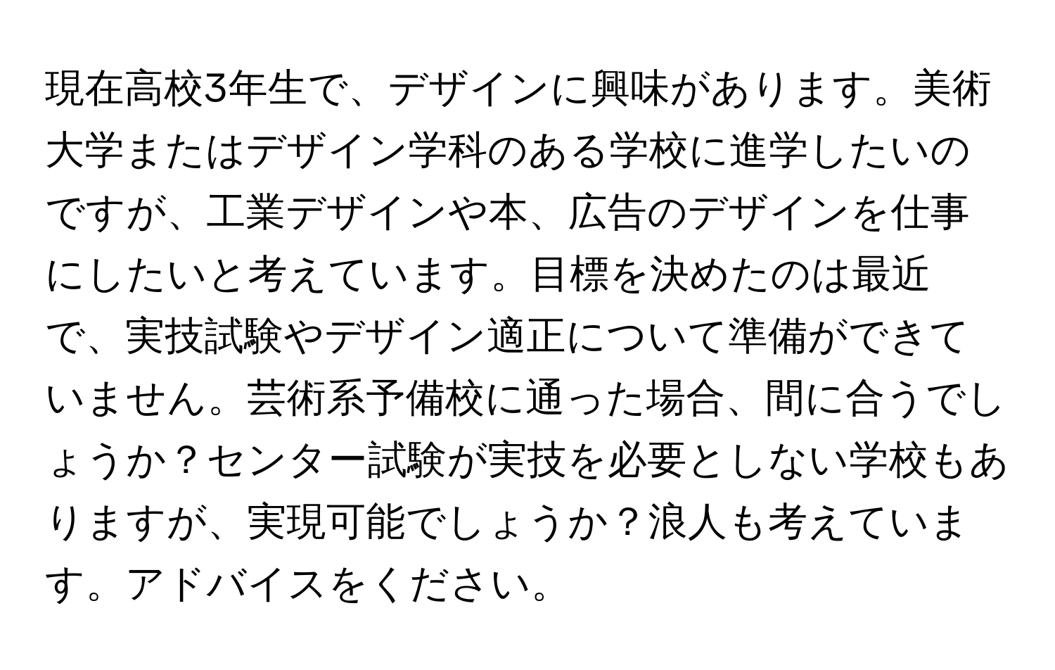 現在高校3年生で、デザインに興味があります。美術大学またはデザイン学科のある学校に進学したいのですが、工業デザインや本、広告のデザインを仕事にしたいと考えています。目標を決めたのは最近で、実技試験やデザイン適正について準備ができていません。芸術系予備校に通った場合、間に合うでしょうか？センター試験が実技を必要としない学校もありますが、実現可能でしょうか？浪人も考えています。アドバイスをください。