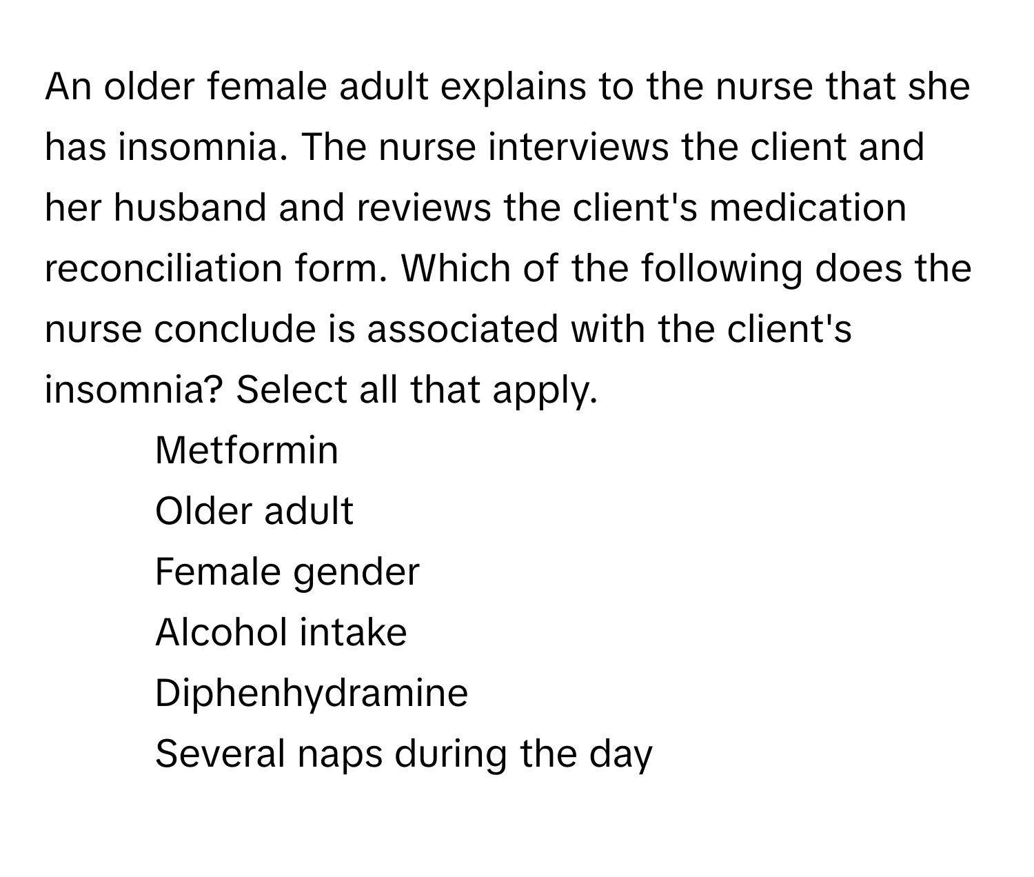 An older female adult explains to the nurse that she has insomnia. The nurse interviews the client and her husband and reviews the client's medication reconciliation form. Which of the following does the nurse conclude is associated with the client's insomnia? Select all that apply.

1) Metformin 
2) Older adult 
3) Female gender 
4) Alcohol intake 
5) Diphenhydramine 
6) Several naps during the day