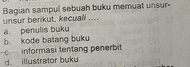 Bagian sampul sebuah buku memuat unsur-
unsur berikut, kecuali ....
a. penulis buku
b. kode batang buku
c.informasi tentang penerbit
d. illustrator buku