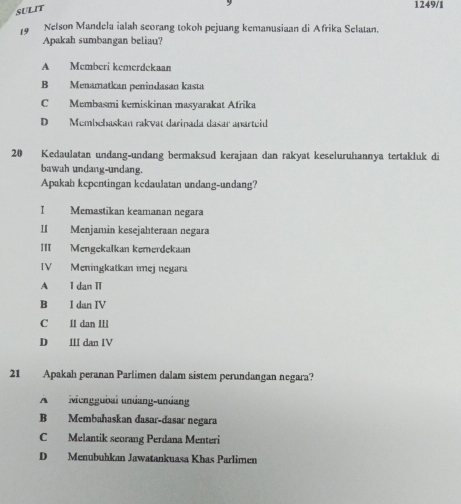 SULIT
1249/I
19 Nelson Mandela ialah scorang tokoh pejuang kemanusiaan di Afrika Selatan.
Apakah sumbangan beliau?
A Mcmberi kcmerdekaan
B Menamatkan penindasan kasta
C Membasmi kemiskinan masyarakat Atrika
DMembehaskan rakyat darinada dasar anarteid
20 Kedaulatan undang-undang bermaksud kerajaan dan rakyat keseluruhannya tertakluk di
bawah undang-undang.
Apakah kepentingan kedaulatan undang-undang?
I Memastikan keamanan negara
II Menjamin kesejahıteraan negara
III Mengekalkan kemerdekaan
IV Meningkatkan ıej negara
A I dan I
B I dan IV
C Il dan Ill
D III dan IV
21 Apakah peranan Parlimen dalam sistem perundangan negara?
A Mienggubai undang-undang
B Membahaskan dasar-dasar negara
C Melantik seorang Perdana Menteri
D Menubuhkan Jawatankuasa Khas Parlimen