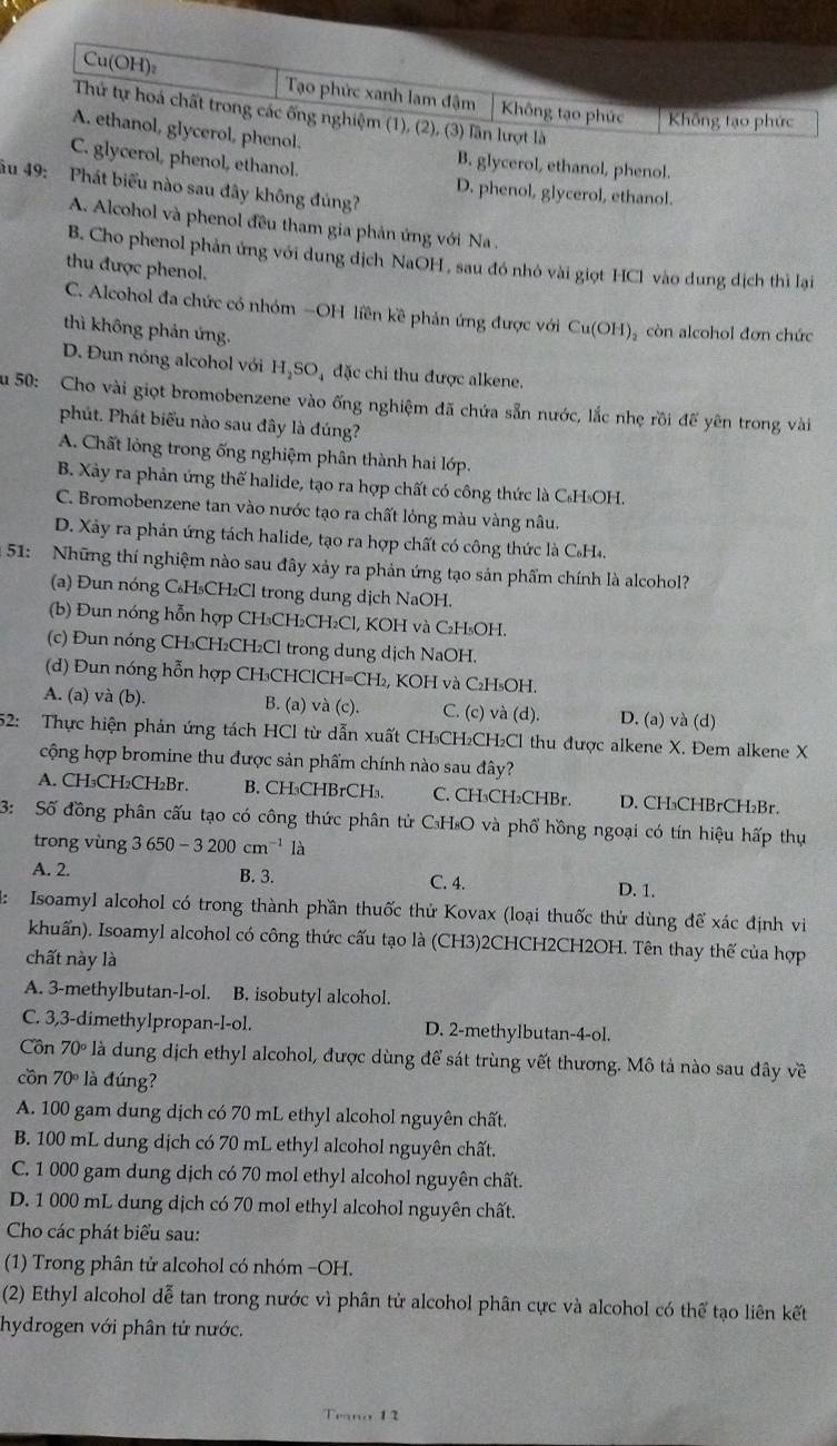 Cu(OH): Tạo phức xanh lam đậm Không tạo phức Không tạo phức
Thứ tự hoá chất trong các ống nghiệm (1), (2), (3) lần lượt là
A. ethanol, glycerol, phenol.
C. glycerol, phenol, ethanol.
B. glycerol, ethanol, phenol.
ău 49: Phát biểu nào sau đây không đủng?
D. phenol, glycerol, ethanol.
A. Alcohol và phenol đều tham gia phản ứng với Na .
B. Cho phenol phản ứng với dung dịch NaOH , sau đó nhỏ vài giọt HCl vào dung dịch thì lại
thu được phenol.
C. Alcohol đa chức có nhóm -OH liền kề phản ứng được với Cu(OH)₂ còn alcohol đơn chức
thì không phản ứng.
D. Đun nóng alcohol với H₃SO₄ đặc chi thu được alkene.
Su 50: Cho vài giọt bromobenzene vào ống nghiệm đã chứa sẵn nước, lắc nhẹ rồi đế yên trong vài
phút. Phát biểu nào sau đây là đúng?
A. Chất lỏng trong ống nghiệm phân thành hai lớp.
B. Xảy ra phản ứng thế halide, tạo ra hợp chất có công thức là C₆HsOH.
C. Bromobenzene tan vào nước tạo ra chất lỏng màu vàng nâu.
D. Xảy ra phản ứng tách halide, tạo ra hợp chất có công thức là C₆H₄.
* 51: Những thí nghiệm nào sau đây xảy ra phản ứng tạo sản phẩm chính là alcohol?
(a) Đun nóng C₆H₃CH₂Cl trong dung dịch NaOH.
(b) Đun nóng hỗn hợp CH₃CH₂CH₂Cl, KOH và C₂H₅OH.
(c) Đun nóng CH₃CH₂CH₂Cl trong dung dịch NaOH.
(d) Đun nóng hỗn hợp CH₃CHClC H=CH_2 , KOH và C₂H₅OH.
A. (a) và (b). B. (a) và (c). C. (c) và (d). D. (a) và (d)
52: Thực hiện phản ứng tách HCl từ dẫn xuất CH₃CH₂CH₂Cl thu được alkene X. Đem alkene X
cộng hợp bromine thu được sản phẩm chính nào sau đây?
A. CH₃CH₂CH₂Br. B. CH₃CHBrCH₃. C. CH₃CH₂CHBr. D. CH₃CHBrCH₂Br.
3: Số đồng phân cấu tạo có công thức phân tử C₃H₈O và phổ hồng ngoại có tín hiệu hấp thụ
trong vùng 3650-3200cm^(-1)1a
A. 2. B. 3. C. 4. D. 1.
Isoamyl alcohol có trong thành phần thuốc thử Kovax (loại thuốc thử dùng để xác định vi
khuẩn). Isoamyl alcohol có công thức cấu tạo là (CH3)2CHCH2CH2OH. Tên thay thế của hợp
chất này là
A. 3-methylbutan-l-ol. B. isobutyl alcohol.
C. 3,3-dimethylpropan-l-ol. D. 2-methylbutan-4-ol.
Cồn 70° l là dung dịch ethyl alcohol, được dùng để sát trùng vết thương. Mô tả nào sau đây về
côn 70° là đúng?
A. 100 gam dung dịch có 70 mL ethyl alcohol nguyên chất.
B. 100 mL dung dịch có 70 mL ethyl alcohol nguyên chất.
C. 1 000 gam dung dịch có 70 mol ethyl alcohol nguyên chất.
D. 1 000 mL dung dịch có 70 mol ethyl alcohol nguyên chất.
Cho các phát biểu sau:
(1) Trong phân tử alcohol có nhóm −OH.
(2) Ethyl alcohol dễ tan trong nước vì phân tử alcohol phân cực và alcohol có thể tạo liên kết
hydrogen với phân tử nước.
Teano 12