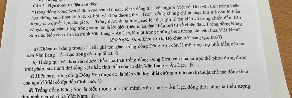 Đọc đoạn tư liệu sau đây 
“Trống đồng Đông Sơn là đỉnh cao của kĩ thuật chế tác đồng thau của người Việt cổ. Hoa văn trên trống khắc 
họa những sinh hoạt kinh tế, xã hội, văn hóa đương thời. Trốn: đồng không chỉ là nhạc khí mà còn là biểu 
tượng cho quyền lực, tôn giáo,... Trống được dùng trong các lễ hội, nghi lễ tôn giáo và trong chiến đấu. Khi 
có giặc ngoại xâm, tiếng trống vang lên là lời hiệu triệu nhân dân khắp nơi tụ về chiến đấu. Trống đồng Đông 
Sơn tiêu biểu cho nền văn minh Văn Lang - Âu Lạc, là một trong những biểu tượng của văn hóa Việt Nam”. 
(Sách giáo khoa Lịch sử 10, Bộ chân trời sáng tạo, tr.67) 
a) Không chỉ dùng trong các lễ nghi tôn giáo, trống đồng Đông Sơn còn là một nhạc cụ phổ biến của cư 
dân Văn Lang - Âu Lạc trong các dịp lễ tết. Đ 
b) Thông qua các hoa văn được khắc họa trên trống đồng Đông Sơn, các nhà sử học thể phục dựng được 
một phần bức tranh đời sống vật chất, tinh thần của cư dân Văn Lang - Âu Lạc. 
c) Hiện nay, trống đồng Đông Sơn được coi là hiện vật duy nhất chứng minh cho kĩ thuật chế tác đồng thau 
của người Việt cổ đạt đến đỉnh cao.- D 
d) Trống đồng Đông Sơn là biểu tượng của văn minh Văn Lang - Âu Lạc, đồng thời cũng là biểu tượng 
duy nhất của văn hóa Việt Nam.