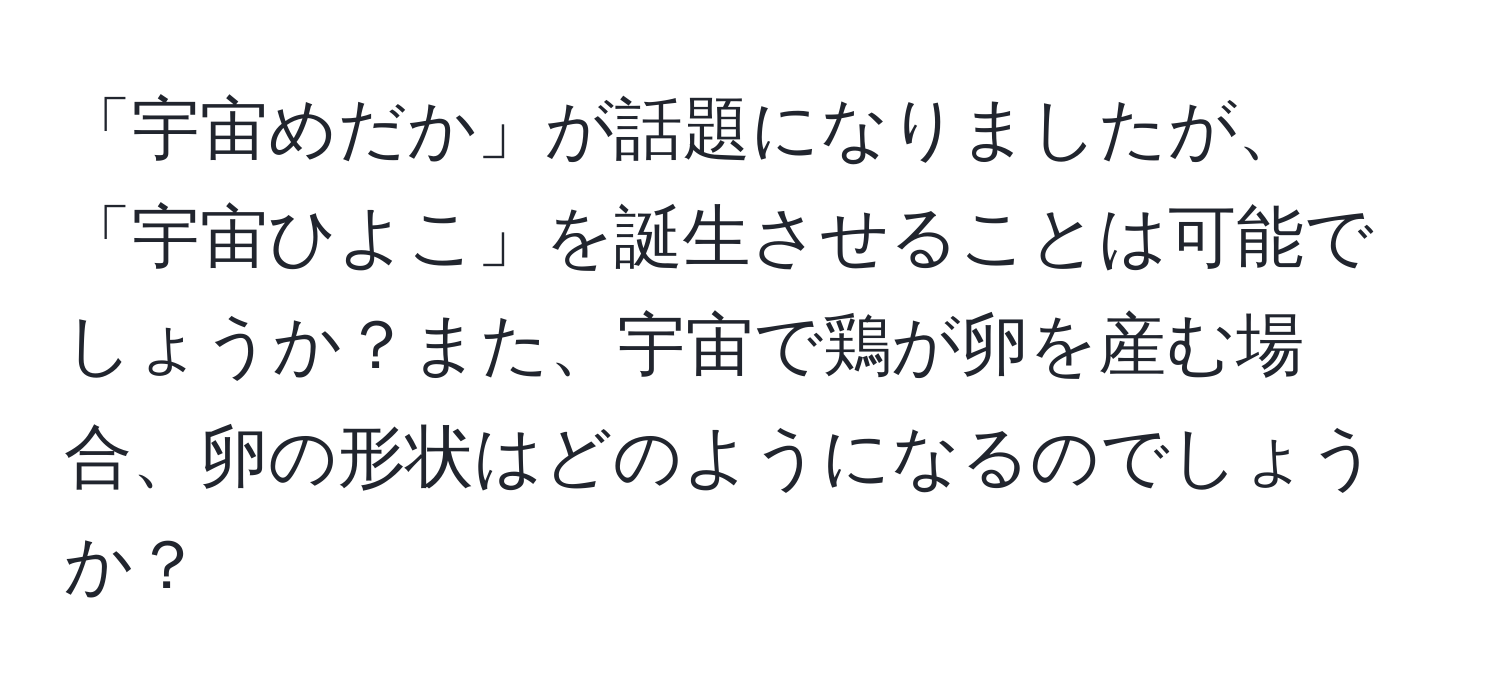 「宇宙めだか」が話題になりましたが、「宇宙ひよこ」を誕生させることは可能でしょうか？また、宇宙で鶏が卵を産む場合、卵の形状はどのようになるのでしょうか？