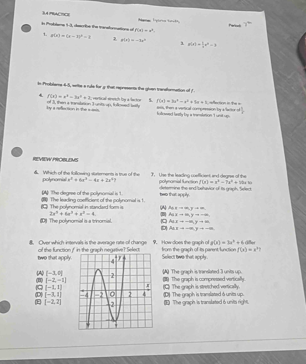 3.4 PRACTICE Period:
Name: Iyana smith
In Problems 1-3, describe the transformations of f(x)=x^3.
1. g(x)=(x-3)^3-2 2 g(x)=-3x^3 3. g(x)= 1/3 x^3-3
In Problems 4-5, write a rule for g that represents the given transformation of .
4. f(x)=x^3-3x^2+2; vertical stretch by a factor 5. f(x)=3x^3-x^2+5x+1; reflection in the x-
of 3, then a translation 3 units up, followed lastly axis, then a vertical compression by a factor of  1/2 .
by a reflection in the x-axis. followed lastly by a translation 1 unit up.
REVIEW PROBLEMS
6. Which of the following statements is true of the 7. Use the leading coefficient and degree of the
polynomial x^2+6x^3-4x+2x^5 ? polynomial function f(x)=x^3-7x^2+10x to
determine the end behavior of its graph. Select
(A) The degree of the polynomial is 1. two that apply.
(B) The leading coefficient of the polynomial is 1.
(C) The polynomial in standard form is (A) Asxto ∈fty ,yto ∈fty .
2x^5+6x^3+x^2-4. (B) Asxto ∈fty ,yto -∈fty .
(D) The polynomial is a trinomial. (C) Asxto -∈fty ,yto ∈fty .
(D) Asxto -∈fty ,yto -∈fty .
8. Over which intervals is the average rate of change 9. How does the graph of g(x)=3x^3+6 differ
of the function f in the graph negative? Select from the graph of its parent function f(x)=x^3 7
two that apply. Select two that apply.
(A) [-3,0] (A) The graph is translated 3 units up.
(B) [-2,-1] (B) The graph is compressed vertically.
(C) [-1,1] (C) The graph is stretched vertically.
(D) [-3,1] (D) The graph is translated 6 units up.
(E) [-2,2] (E) The graph is translated 6 units right.