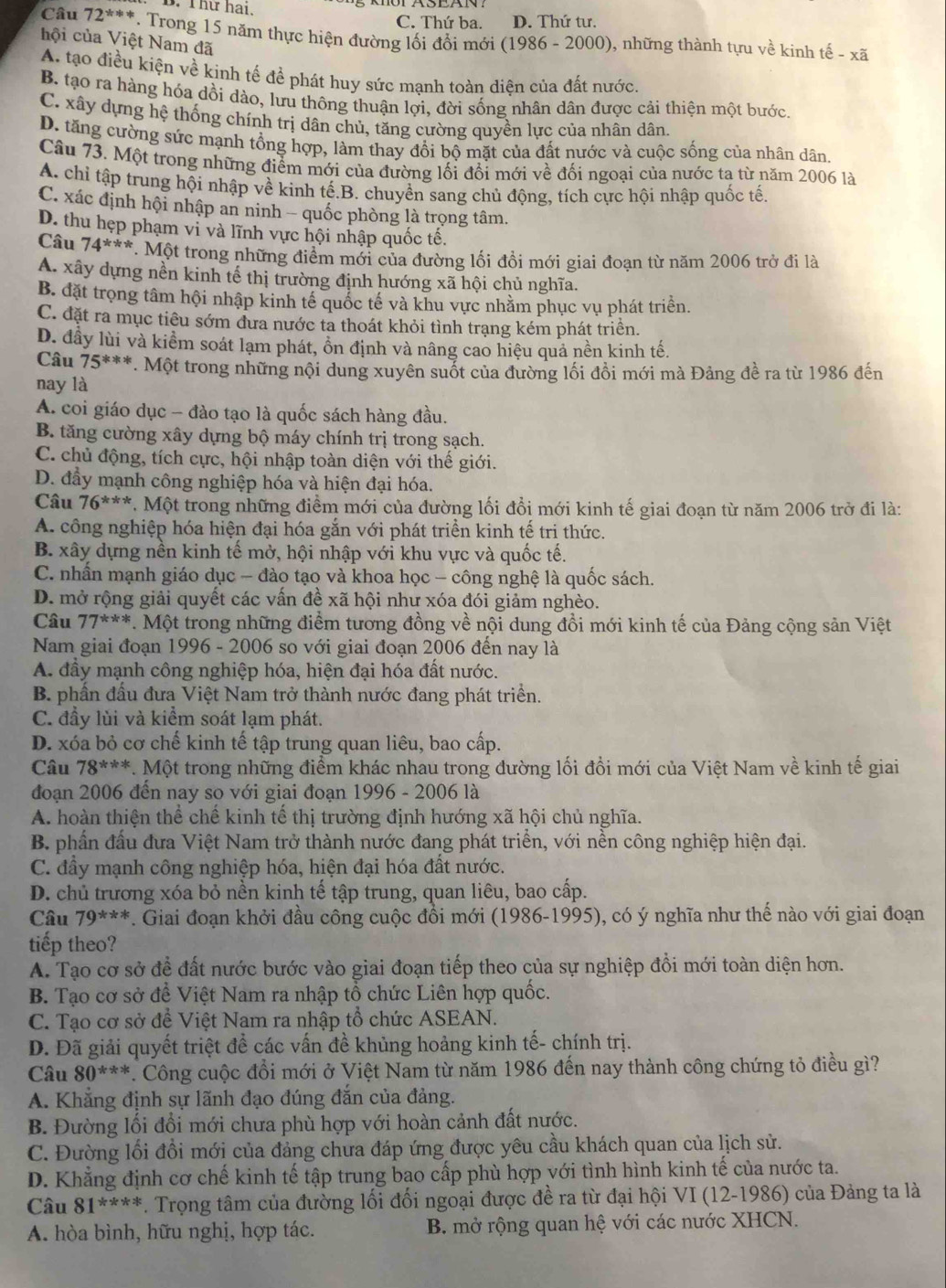 Thứ hai, C. Thứ ba. D. Thứ tư.
Câu 72^(**) 7. Trong 15 năm thực hiện đường lối đổi mới (1986 - 2000), những thành tựu về kinh tế -
hội của Việt Nam đã
xoverline 2
A. tạo điều kiện về kinh tế đề phát huy sức mạnh toàn diện của đất nước.
B. tạo ra hàng hóa dồi dào, lưu thông thuận lợi, đời sống nhân dân được cải thiện một bước.
C. xây dựng hệ thống chính trị dân chủ, tăng cường quyền lực của nhân dân.
D. tăng cường sức mạnh tổng hợp, làm thay đồi bộ mặt của đất nước và cuộc sống của nhân dân.
Câu 73. Một trong những điểm mới của đường lối đổi mới về đối ngoại của nước ta từ năm 2006 là
A. chỉ tập trung hội nhập về kinh tế.B. chuyền sang chủ động, tích cực hội nhập quốc tế.
C. xác định hội nhập an ninh - quốc phòng là trọng tâm.
D. thu hẹp phạm vi và lĩnh vực hội nhập quốc tế.
Câu 74^(**) *. Một trong những điểm mới của đường lối đồi mới giai đoạn từ năm 2006 trở đi là
A. xây dựng nền kinh tế thị trường định hướng xã hội chủ nghĩa.
B. đặt trọng tâm hội nhập kinh tế quốc tế và khu vực nhằm phục vụ phát triển.
C. đặt ra mục tiêu sớm dưa nước ta thoát khỏi tình trạng kém phát triền.
D. đầy lùi và kiểm soát lạm phát, ổn định và nâng cao hiệu quả nền kinh tế.
Câu 75^(***). Một trong những nội dung xuyên suốt của đường lối đồi mới mà Đảng đề ra từ 1986 đến
nay là
A. coi giáo dục - đào tạo là quốc sách hàng đầu.
B. tăng cường xây dựng bộ máy chính trị trong sạch.
C. chủ động, tích cực, hội nhập toàn diện với thế giới.
D. đầy mạnh công nghiệp hóa và hiện đại hóa.
Câu 76^(***) 7. Một trong những điểm mới của đường lối đổi mới kinh tế giai đoạn từ năm 2006 trở đi là:
A. công nghiệp hóa hiện đại hóa gắn với phát triển kinh tế tri thức.
B. xây dựng nền kinh tế mở, hội nhập với khu vực và quốc tế.
C. nhấn mạnh giáo dục - đào tạo và khoa học - công nghệ là quốc sách.
D. mở rộng giải quyết các vấn đề xã hội như xóa đói giảm nghèo.
Câu 77^(**). Một trong những điểm tương đồng về nội dung đổi mới kinh tế của Đảng cộng sản Việt
Nam giai đoạn 1996 - 2006 so với giai đoạn 2006 đến nay là
A. đầy mạnh công nghiệp hóa, hiện đại hóa đất nước.
B. phần đầu đưa Việt Nam trở thành nước đang phát triển.
C. đầy lùi và kiểm soát lạm phát.
D. xóa bỏ cơ chế kinh tế tập trung quan liêu, bao cấp.
Câu 78^(***). Một trong những điểm khác nhau trong đường lối đổi mới của Việt Nam về kinh tế giai
đoạn 2006 đến nay so với giai đoạn 1996 - 2006 là
A. hoàn thiện thể chế kinh tế thị trường định hướng xã hội chủ nghĩa.
B. phần đầu đưa Việt Nam trở thành nước đang phát triển, với nền công nghiệp hiện đại.
C. đầy mạnh công nghiệp hóa, hiện đại hóa đất nước.
D. chủ trương xóa bỏ nền kinh tế tập trung, quan liêu, bao cấp.
Câu 79^(***). Giai đoạn khởi đầu công cuộc đổi mới (1986-1995), có ý nghĩa như thể nào với giai đoạn
tiếp theo?
A. Tạo cơ sở để đất nước bước vào giai đoạn tiếp theo của sự nghiệp đồi mới toàn diện hơn.
B. Tạo cơ sở đề Việt Nam ra nhập tổ chức Liên hợp quốc.
C. Tạo cơ sở để Việt Nam ra nhập tổ chức ASEAN.
D. Đã giải quyết triệt để các vấn đề khủng hoảng kinh tế- chính trị.
Câu 80^(ast / ast). Công cuộc đổi mới ở Việt Nam từ năm 1986 đến nay thành công chứng tỏ điều gì?
A. Khẳng định sự lãnh đạo đúng đắn của đảng.
B. Đường lối đổi mới chưa phù hợp với hoàn cảnh đất nước.
C. Đường lối đồi mới của đảng chưa đáp ứng được yêu cầu khách quan của lịch sử.
D. Khẳng định cơ chế kinh tế tập trung bao cấp phù hợp với tình hình kinh tế của nước ta.
Câu 81^(****). Trọng tâm của đường lối đối ngoại được đề ra từ đại hội VI (12-1986) của Đảng ta là
A. hòa bình, hữu nghị, hợp tác. B. mở rộng quan hệ với các nước XHCN.