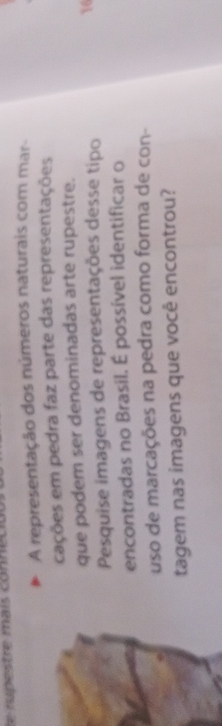 le rupestre mais conne l 
A representação dos números naturais com mar- 
cações em pedra faz parte das representações 
que podem ser denominadas arte rupestre. 
Pesquise imagens de representações desse tipo 16
encontradas no Brasil. É possível identificar o 
uso de marcações na pedra como forma de con- 
tagem nas imagens que você encontrou?