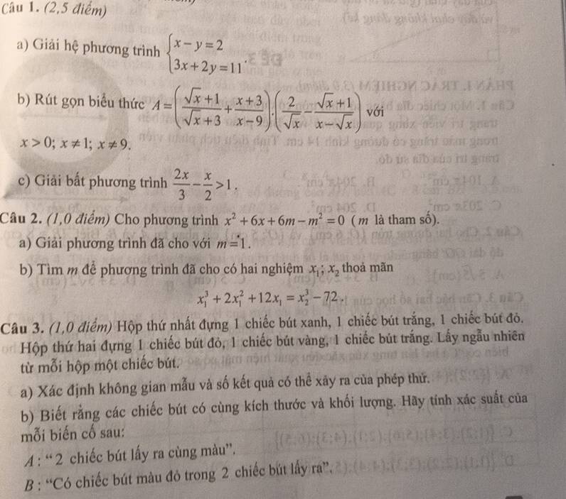 (2,5 điểm) 
a) Giải hệ phương trình beginarrayl x-y=2 3x+2y=11endarray.
b) Rút gọn biểu thức A=( (sqrt(x)+1)/sqrt(x)+3 + (x+3)/x-9 ).( 2/sqrt(x) - (sqrt(x)+1)/x-sqrt(x) ) với
x>0; x!= 1; x!= 9. 
c) Giải bất phương trình  2x/3 - x/2 >1. 
Câu 2. (1,0 điểm) Cho phương trình x^2+6x+6m-m^2=0 ( m là tham số). 
a) Giải phương trình đã cho với m=1. 
b) Tìm m để phương trình đã cho có hai nghiệm x_1; x_2 thoả mãn
x_1^(3+2x_1^2+12x_1)=x_2^3-72. 
Câu 3. (1,0 điểm) Hộp thứ nhất đựng 1 chiếc bút xanh, 1 chiếc bút trắng, 1 chiếc bút đỏ. 
Hộp thứ hai đựng 1 chiếc bút đỏ, 1 chiếc bút vàng, 1 chiếc bút trắng. Lấy ngẫu nhiên 
từ mỗi hộp một chiếc bút. 
a) Xác định không gian mẫu và số kết quả có thể xãy ra của phép thứ. 
b) Biết rằng các chiếc bút có cùng kích thước và khối lượng. Hãy tính xác suất của 
mỗi biến cố sau: 
A : “ 2 chiếc bút lấy ra cùng màu”. 
B : “Có chiếc bút màu đỏ trong 2 chiếc bút lấy