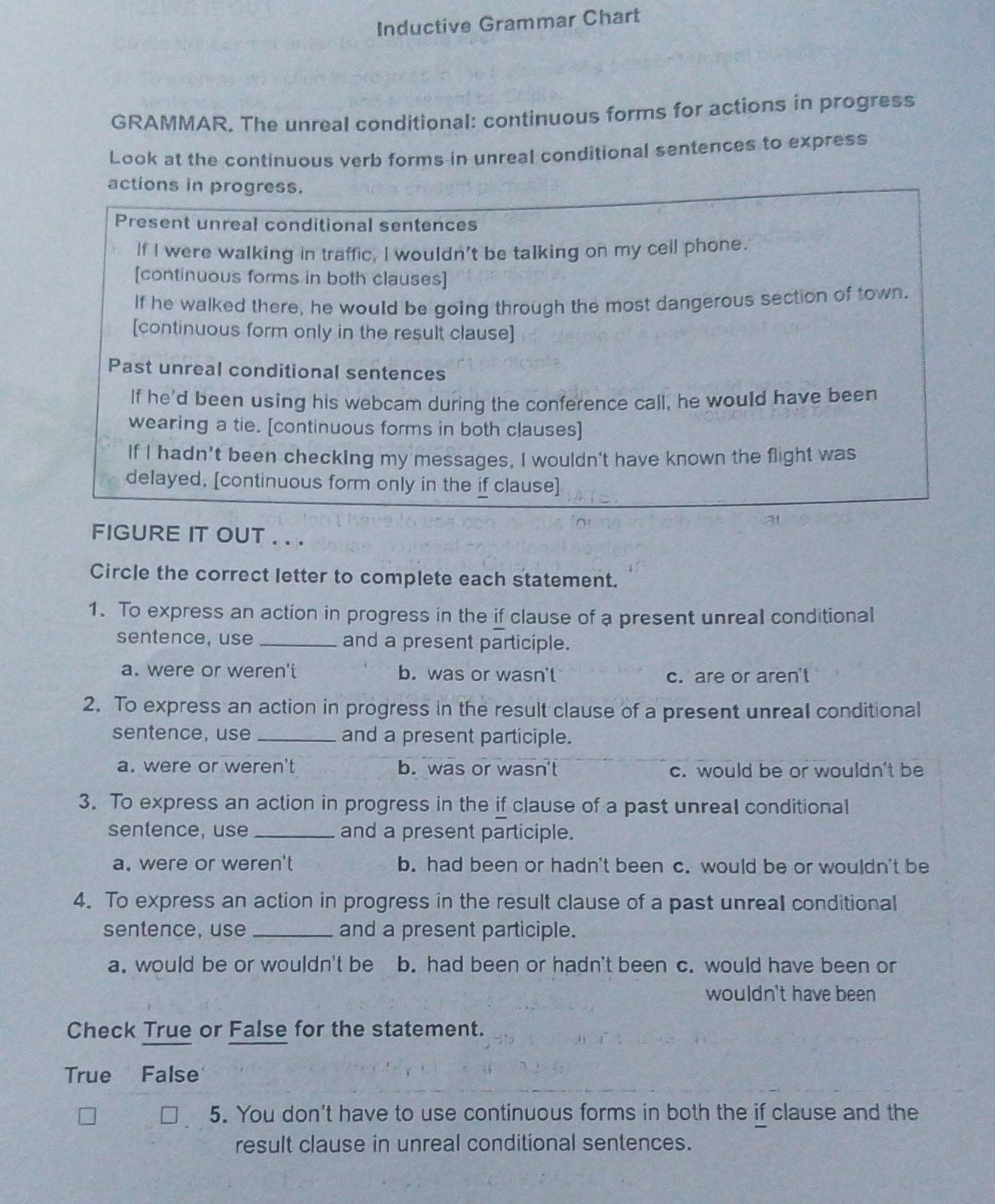 Inductive Grammar Chart
GRAMMAR. The unreal conditional: continuous forms for actions in progress
Look at the continuous verb forms in unreal conditional sentences to express
actions in progress.
Present unreal conditional sentences
If I were walking in traffic, I wouldn't be talking on my cell phone.
[continuous forms in both clauses]
If he walked there, he would be going through the most dangerous section of town.
[continuous form only in the result clause]
Past unreal conditional sentences
If he'd been using his webcam during the conference call, he would have been
wearing a tie. [continuous forms in both clauses]
If I hadn't been checking my messages, I wouldn't have known the flight was
delayed, [continuous form only in the if clause]
FIGURE IT OUT . . .
Circle the correct letter to complete each statement.
1. To express an action in progress in the if clause of a present unreal conditional
sentence, use _and a present participle.
a. were or weren't b. was or wasn't
c. are or aren't
2. To express an action in progress in the result clause of a present unreal conditional
sentence, use_ and a present participle.
a. were or weren't b. was or wasn't c. would be or wouldn't be
3. To express an action in progress in the if clause of a past unreal conditional
sentence, use _and a present participle.
a. were or weren't b. had been or hadn't been c. would be or wouldn't be
4. To express an action in progress in the result clause of a past unreal conditional
sentence, use _and a present participle.
a. would be or wouldn't be b. had been or hadn't been c. would have been or
wouldn't have been
Check True or False for the statement.
True False
5. You don't have to use continuous forms in both the if clause and the
result clause in unreal conditional sentences.