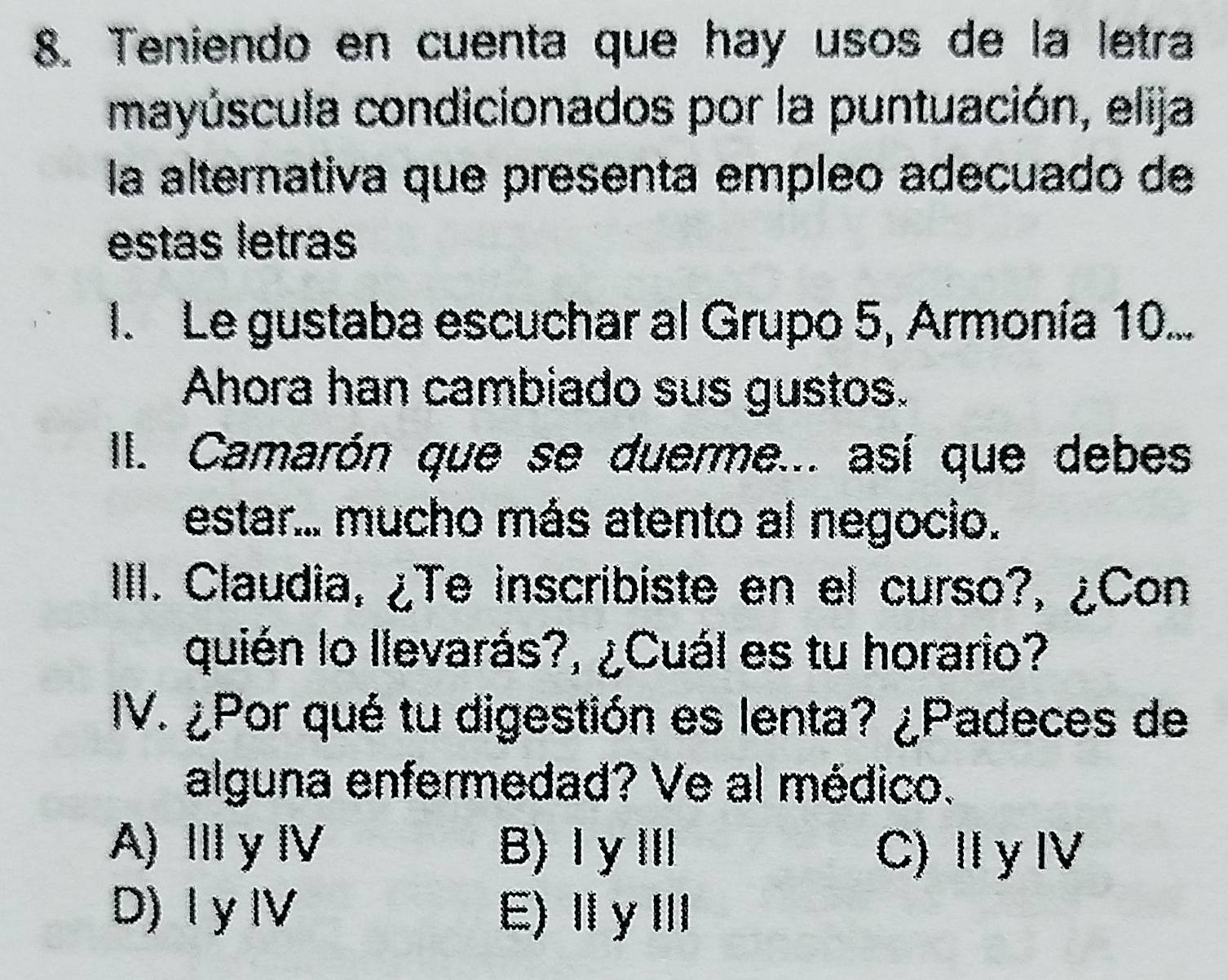 Teniendo en cuenta que hay usos de la letra
mayúscula condicionados por la puntuación, elija
la alternativa que presenta empleo adecuado de
estas letras
I. Le gustaba escuchar al Grupo 5, Armonía 10...
Ahora han cambiado sus gustos.
II. Camarón que se duerme... así que debes
estar... mucho más atento al negocio.
IIII. Claudia, ¿Te inscribiste en el curso?, ¿Con
quién lo llevarás?, ¿Cuál es tu horario?
IV. ¿Por qué tu digestión es lenta? ¿Padeces de
alguna enfermedad? Ve al médico.
A) Ⅲy Ⅳ B)ⅠγⅢ C) ⅡyⅣ
D) I y ⅣV E)ⅡⅢ