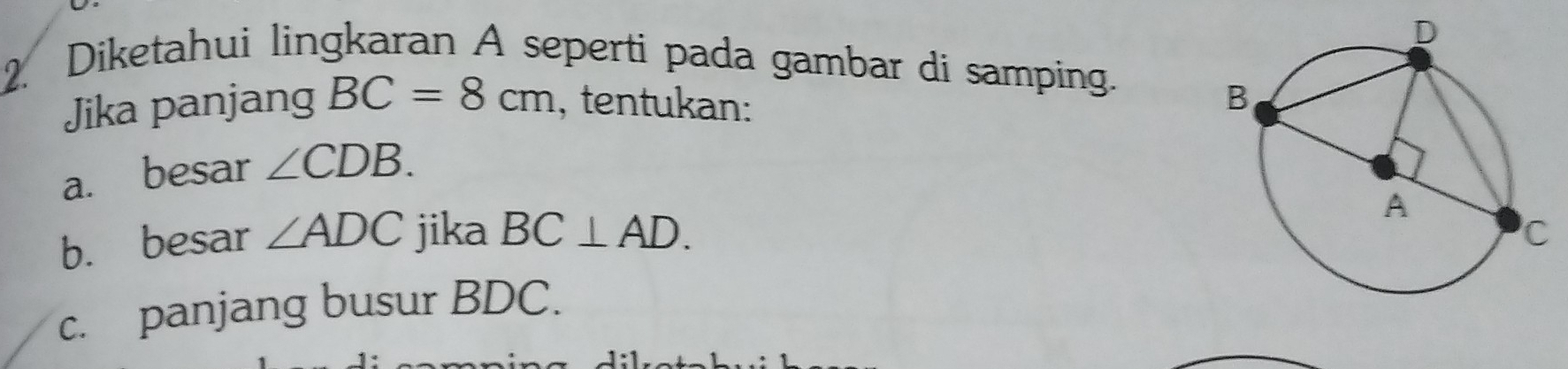 Diketahui lingkaran A seperti pada gambar di samping. 
Jika panjang BC=8cm , tentukan: 
a. besar ∠ CDB. 
b. besar ∠ ADC jika BC⊥ AD. 
c. panjang busur BDC.