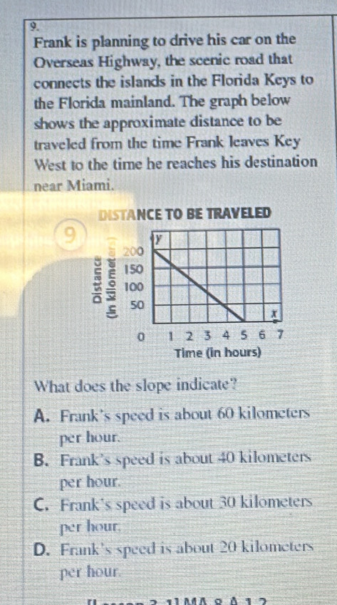 Frank is planning to drive his car on the
Overseas Highway, the scenic road that
connects the islands in the Florida Keys to
the Florida mainland. The graph below
shows the approximate distance to be
traveled from the time Frank leaves Key
West to the time he reaches his destination
near Miami.
INSTANCE TO BE TRAVELED
9
ξ
Time (in hours)
What does the slope indicate?
A. Frank's speed is about 60 kilometers
per hour.
B. Frank's speed is about 40 kilometers
per hour.
C. Frank's speed is about 30 kilometers
per hour.
D. Frank's speed is about 20 kilometers
per hour.
1 AđA