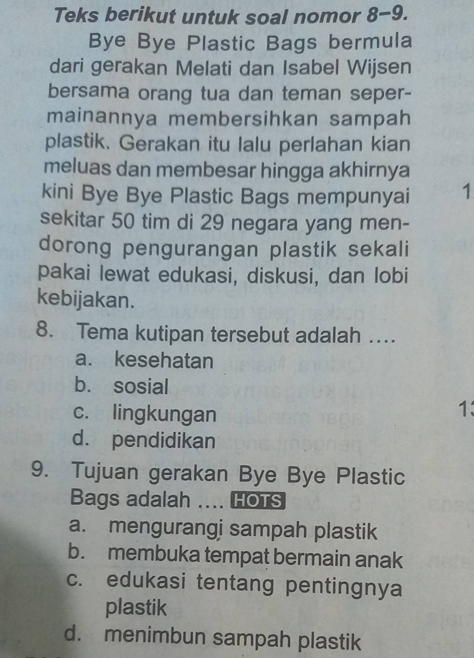 Teks berikut untuk soal nomor 8-9.
Bye Bye Plastic Bags bermula
dari gerakan Melati dan Isabel Wijsen
bersama orang tua dan teman seper-
mainannya membersihkan sampah
plastik. Gerakan itu lalu perlahan kian
meluas dan membesar hingga akhirnya
kini Bye Bye Plastic Bags mempunyai 1
sekitar 50 tim di 29 negara yang men-
dorong pengurangan plastik sekali
pakai lewat edukasi, diskusi, dan lobi
kebijakan.
8. Tema kutipan tersebut adalah …
a. kesehatan
b. sosial
c. lingkungan
1:
d. pendidikan
9. Tujuan gerakan Bye Bye Plastic
Bags adalah .... HOTs
a. mengurangi sampah plastik
b. membuka tempat bermain anak
c. edukasi tentang pentingnya
plastik
d. menimbun sampah plastik