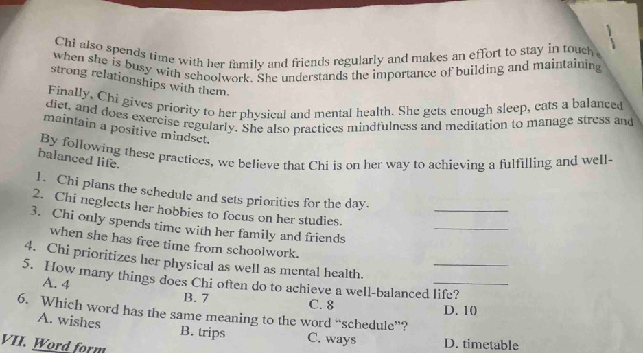 Chi also spends time with her family and friends regularly and makes an effort to stay in touch 
when she is busy with schoolwork. She understands the importance of building and maintaining
strong relationships with them.
Finally, Chi gives priority to her physical and mental health. She gets enough sleep, eats a balanced
dict, and does exercise regularly. She also practices mindfulness and meditation to manage stress and
maintain a positive mindset.
By following these practices, we believe that Chi is on her way to achieving a fulfilling and well-
balanced life.
1. Chi plans the schedule and sets priorities for the day.
_
_
2. Chi neglects her hobbies to focus on her studies.
3. Chi only spends time with her family and friends
when she has free time from schoolwork.
4. Chi prioritizes her physical as well as mental health.
5. How many things does Chi often do to achieve a well-balanced life?
A. 4 B. 7
C. 8 D. 10
6. Which word has the same meaning to the word “schedule”?
A. wishes
B. trips C. ways D. timetable
VII. Word form