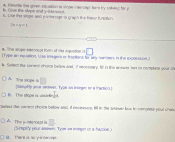 Rewnite the given equation in slope-intercept form by solving for y
b. Give the slope and y-intercept.
c. Use the slope and y-intercept to graph the linear function.
2x+y=1
a. The slope-intercept form of the equation is □
(Type an equation. Use integers or fractions for any numbers in the expression.)
b. Select the correct choice below and, if necessary, fill in the answer box to complete your ch
A. The slope is □. 
(Simplify your answer. Type an integer or a fraction.)
B. The slope is undefin_d.
Select the correct choice below and, if necessary, fill in the answer box to complete your choic
A. The y-intercept is □. 
(Simplify your answer. Type an integer or a fraction.)
B. There is no y-intercept.