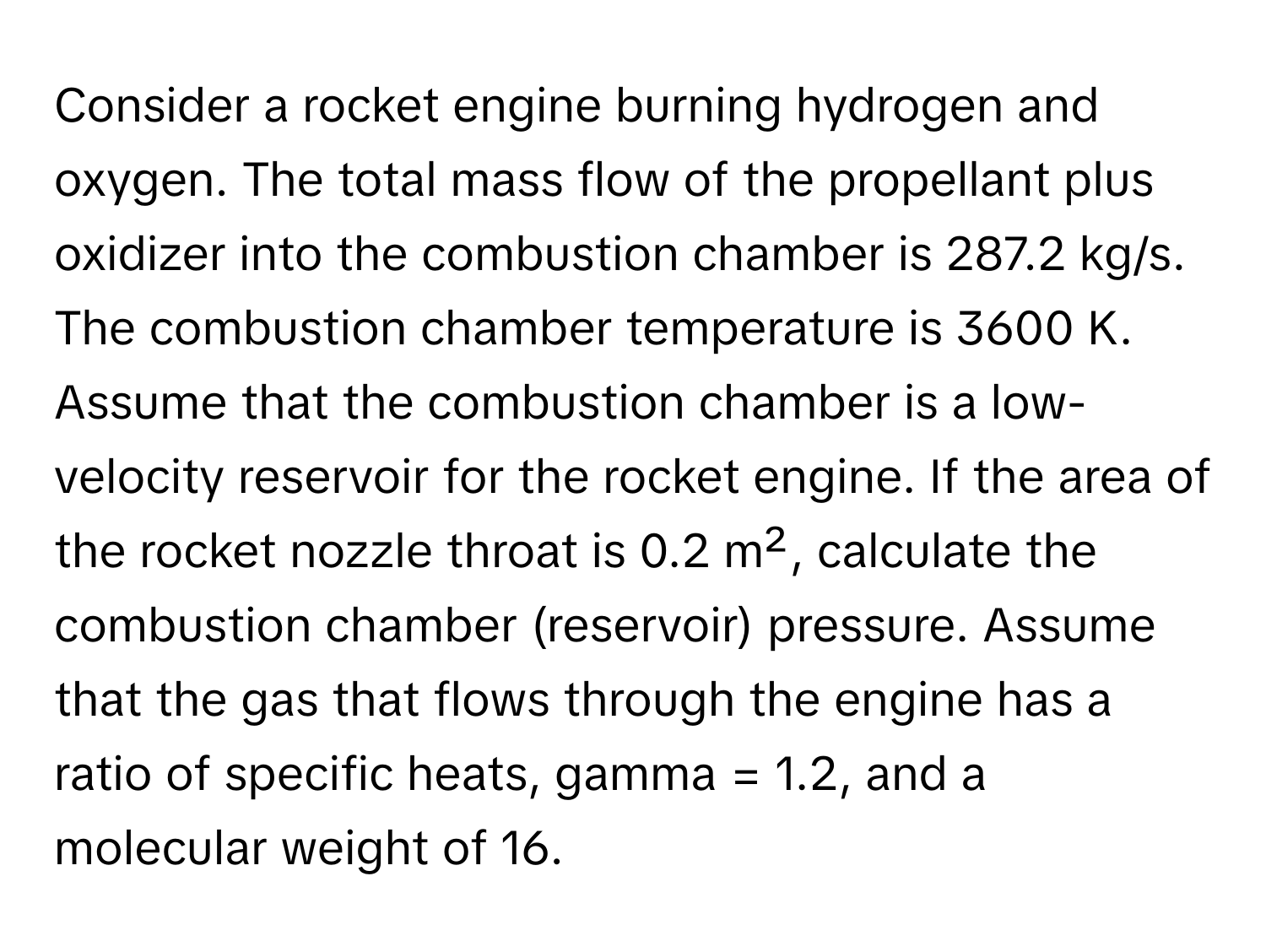 Consider a rocket engine burning hydrogen and oxygen. The total mass flow of the propellant plus oxidizer into the combustion chamber is 287.2 kg/s. The combustion chamber temperature is 3600 K. Assume that the combustion chamber is a low-velocity reservoir for the rocket engine. If the area of the rocket nozzle throat is 0.2 m², calculate the combustion chamber (reservoir) pressure. Assume that the gas that flows through the engine has a ratio of specific heats, gamma = 1.2, and a molecular weight of 16.