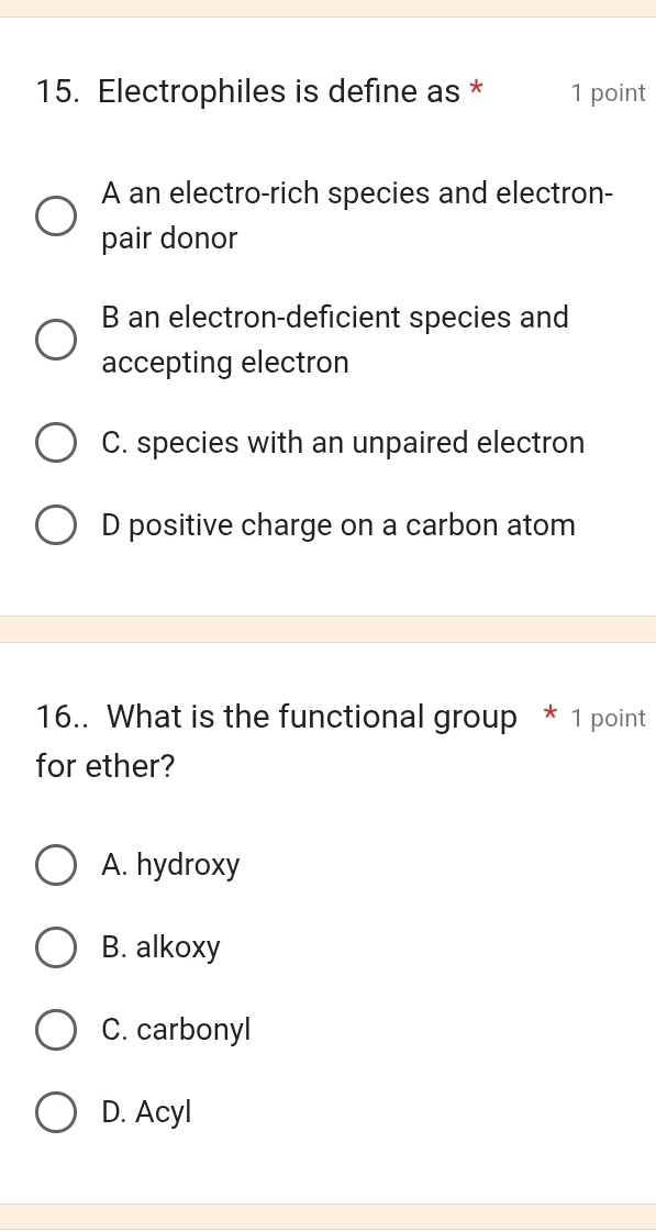 Electrophiles is define as * 1 point
A an electro-rich species and electron-
pair donor
B an electron-deficient species and
accepting electron
C. species with an unpaired electron
D positive charge on a carbon atom
16.. What is the functional group * 1 point
for ether?
A. hydroxy
B. alkoxy
C. carbonyl
D. Acyl