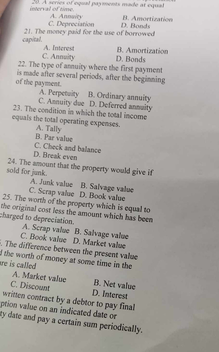 A series of equal payments made at equal
interval of time.
A. Annuity B. Amortization
C. Depreciation D. Bonds
21. The money paid for the use of borrowed
capital.
A. Interest B. Amortization
C. Annuity D. Bonds
22. The type of annuity where the first payment
is made after several periods, after the beginning
of the payment.
A. Perpetuity B. Ordinary annuity
C. Annuity due D. Deferred annuity
23. The condition in which the total income
equals the total operating expenses.
A. Tally
B. Par value
C. Check and balance
D. Break even
24. The amount that the property would give if
sold for junk.
A. Junk value B. Salvage value
C. Scrap value D. Book value
25. The worth of the property which is equal to
the original cost less the amount which has been
charged to depreciation.
A. Scrap value B. Salvage value
C. Book value D. Market value
. The difference between the present value
d the worth of money at some time in the 
re is called
A. Market value B. Net value
C. Discount D. Interest
written contract by a debtor to pay final
ption value on an indicated date or
ty date and pay a certain sum periodically.