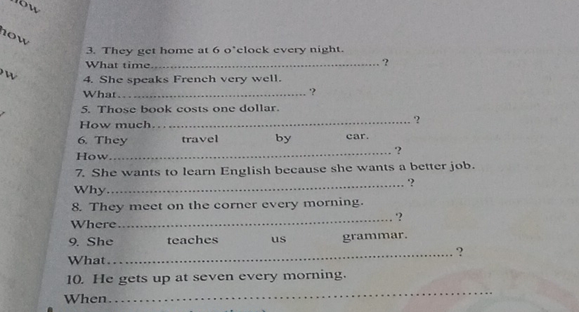 10w 
3. They get home at 6 o’clock every night. 
What time_ 
? 
4. She speaks French very well. 
What_ 
'? 
5. Those book costs one dollar. 
How much 
_? 
6. They travel by car. 
How 
_? 
7. She wants to learn English because she wants a better job. 
_? 
Why 
8. They meet on the corner every morning. 
_‘? 
Where 
9. She teaches us grammar. 
_? 
What 
10. He gets up at seven every morning. 
When 
_