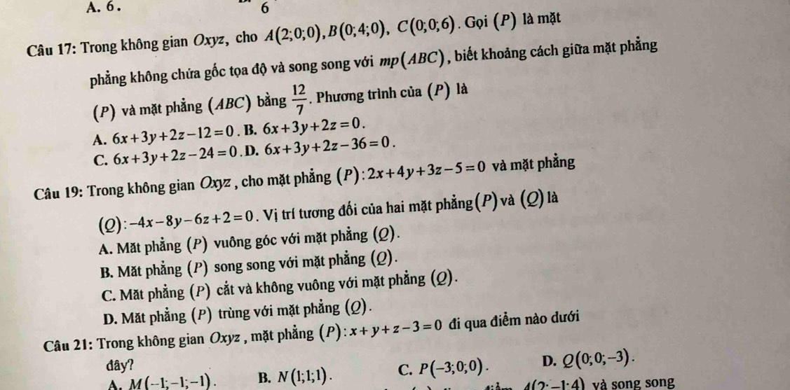 6 . 6
Câu 17: Trong không gian Oxyz, cho A(2;0;0), B(0;4;0), C(0;0;6). Gọi (P) là mặt
phẳng không chứa gốc tọa độ và song song với mp(ABC), biết khoảng cách giữa mặt phẳng
(P) và mặt phẳng (ABC) bằng  12/7 . Phương trình của (P) là
A. 6x+3y+2z-12=0. B. 6x+3y+2z=0.
C. 6x+3y+2z-24=0. D. 6x+3y+2z-36=0. 
Câu 19: Trong không gian Oxyz , cho mặt phẳng (P): 2x+4y+3z-5=0 và mặt phẳng
(2): -4x-8y-6z+2=0 V . Vị trí tương đối của hai mặt phẳng(P) và (Q)là
A. Mặt phẳng (P) vuông góc với mặt phẳng (Q).
B. Mặt phẳng (P) song song với mặt phẳng (Q).
C. Mặt phẳng (P) cắt và không vuông với mặt phẳng (Q).
D. Mặt phẳng (P) trùng với mặt phẳng (Q).
Câu 21: Trong không gian Oxyz , mặt phẳng (P): x+y+z-3=0 đi qua điểm nào dưới
đây?
A. M(-1;-1;-1). B. N(1;1;1). C. P(-3;0;0). D. Q(0;0;-3).
4(2· _ · 4) và song song