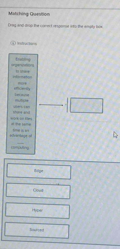 Matching Question
Drag and drop the correct response into the empty box.
Instructions
Enabling
organizations
to share
information
more
efliciently
because
multiple
users can
share and
work on files
at the same
time is an
advantage of
_
computing
Edge
Cloud
Hyper
Sourced