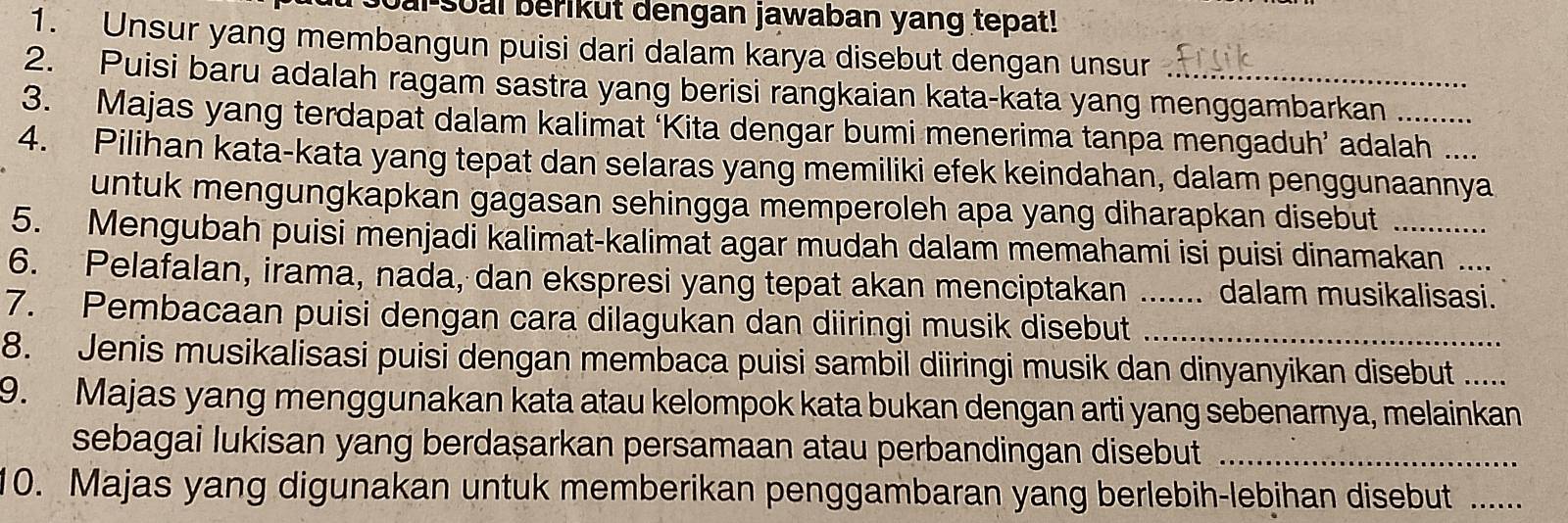 ai soal berikut dengan jawaban yang tepat! 
1. Unsur yang membangun puisi dari dalam karya disebut dengan unsur 
2. Puisi baru adalah ragam sastra yang berisi rangkaian kata-kata yang menggambarkan 
3. Majas yang terdapat dalam kalimat ‘Kita dengar bumi menerima tanpa mengaduh’ adalah 
4. Pilihan kata-kata yang tepat dan selaras yang memiliki efek keindahan, dalam penggunaannya 
untuk mengungkapkan gagasan sehingga memperoleh apa yang diharapkan disebut 
5. Mengubah puisi menjadi kalimat-kalimat agar mudah dalam memahami isi puisi dinamakan 
6. Pelafalan, irama, nada, dan ekspresi yang tepat akan menciptakan .. .. dalam musikalisasi. 
7. Pembacaan puisi dengan cara dilagukan dan diiringi musik disebut__ 
8. Jenis musikalisasi puisi dengan membaca puisi sambil diiringi musik dan dinyanyikan disebut_ 
9. Majas yang menggunakan kata atau kelompok kata bukan dengan arti yang sebenarnya, melainkan 
sebagai lukisan yang berdașarkan persamaan atau perbandingan disebut_ 
10. Majas yang digunakan untuk memberikan penggambaran yang berlebih-lebihan disebut_