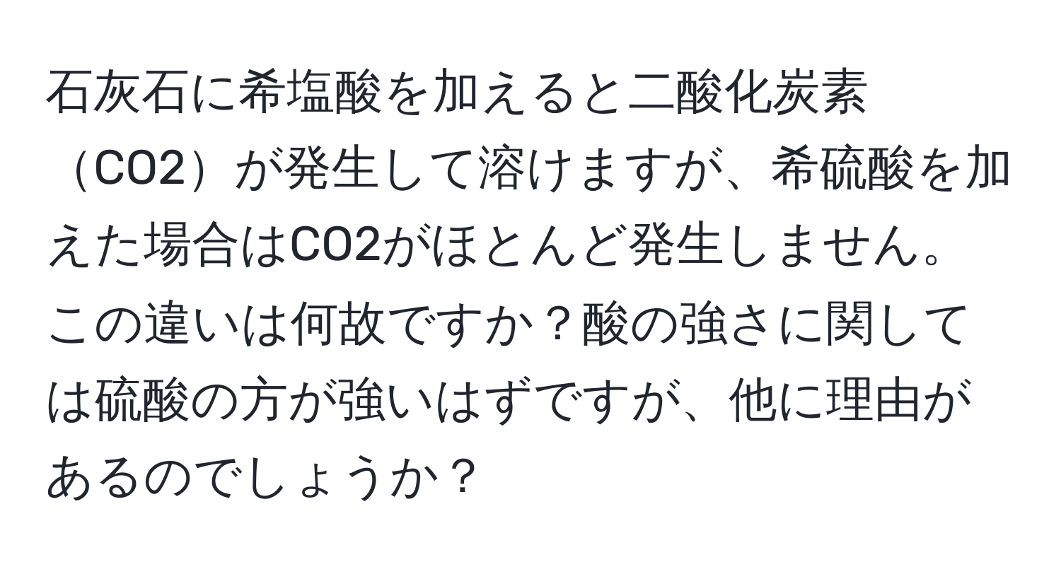 石灰石に希塩酸を加えると二酸化炭素CO2が発生して溶けますが、希硫酸を加えた場合はCO2がほとんど発生しません。この違いは何故ですか？酸の強さに関しては硫酸の方が強いはずですが、他に理由があるのでしょうか？