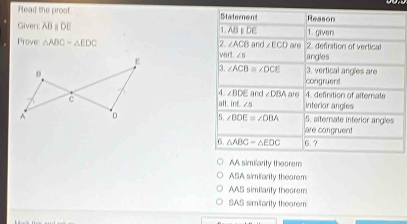 Read the proof Statement Reason
Given: ABparallel DE 1. ABparallel DE 1. given
Prove △ ABC=△ EDC 2. ∠ ACB and ∠ ECD are 2. definition of vertical
ve ft.∠ 5 angles
3. ∠ ACB≌ ∠ DCE 3. vertical angles are
congruent
4. ∠ BDE and ∠ DBA are 4. definition of alternate
interior angles
alt. int.∠ 6
6. ∠ BDE≌ ∠ DBA
5. alternate interior angles
are congruent
6. △ ABCapprox △ EDC 6.?
AA similarity theorem
ASA similarity theorem
AAS similarity theorem
SAS similarity theorem