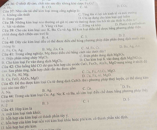 Cầu 36: Ở nhiệt độ cao, chất nào sau dây không khử dược Fe O
A. H_2. B. CO. C. Al.
D. CO_2.
Câu 37: Nhu cầu tái chế kim loại trong công nghiệp là:
A. Không cần thiết C. Tăng lên vì lợi ích kinh tế và môi trường
B. Đang giảm D. Chỉ áp dụng cho kim loại quý hiểm
Cầu 38: Những kim loại nào thường có giá trị cao và thường được thu hồi từ các thiết bị điện từ?
A. Sắt và nhôm B. Vàng và bạc C. Đồng và kẽm D. Platin và paliadium
Câu 39: Cho các kim loại sau: K, Ba. Cu và Ag. Số kim loại điều chế được bằng phương pháp diện
phân dung dịch (điện cực trơ) là
A. 1. B. 4. C. 3. D. 2.
Câu 40: Dãy các kim loại đều có thể được điều chế bằng phương pháp điện phân dung dịch muối của
chúng là: D. Ba, Ag, Au.
∧. Fe. Cu, Ag. B. Mg. Zn, Cu. C. Al. Fe, Cr.
Câu 41: Trong công nghiệp, Mg được điều chế bằng cách nào dưới đây?
A. Điện phân nóng chảy MgCl_2. C. Điện phân dung dịch MgS D
B. Cho kim loại Fe vào dung dịch MgCl_2. D. Cho kim loại K vào dung dịch Mg(NO_3)_2.
Câu 42: Cho luồng khí CO dư qua hỗn hợp các oxide CuO, Fe_2O_3,Al_2O_3,MgO nung nóng ở nhiệt độ
cao. Sau phản ứng, hỗn hợp chất rắn thu được gồm
C. Cu,Fe, Al_2O_3.MgO.
A. Cu, Fe, Al, Mg.
D Cu,Fe,Al.MgO.
B. Cu, FeC ). Al_2O_3. .MgO.
Câu 43: Để thu được kim loại Cu từ dung dịch CuSO; theo phương pháp thuỷ luyện, có thể dùng kim
oại nào sau đây? C. Ca. D. Fe.
A. Na. B. Ag.
Câu 44: Trong các kim loại Cu: Ag: Na; K và Ba, số kim loại điều chế được bằng phương pháp thủy
luyện là C. 4
A. 2 B. 3 D. 5
Câu 45: Hợp kim là
A. một kim loại tinh khiết.
B. hỗn hợp các kim loại có thành phần tùy ý.
C. hỗn hợp của kim loại nền với kim loại khác hoặc phi kim, có thành phần xác định.
D. hỗn hợp hai phi kim.  im của