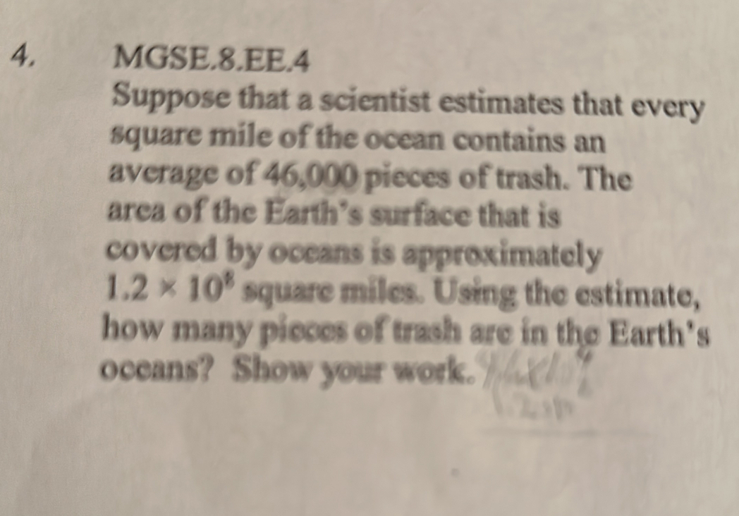 MGSE.8.EE.4 
Suppose that a scientist estimates that every
square mile of the ocean contains an 
average of 46,000 pieces of trash. The 
area of the Earth’s surface that is 
covered by oceans is approximately
1.2* 10^8 square miles. Using the estimate, 
how many pieces of trash are in the Earth's 
oceans? Show your work.