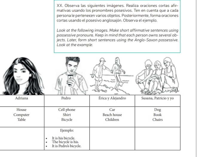 Observa las siguientes imágenes. Realiza oraciones cortas afir- 
mativas usando los pronombres posesivos. Ten en cuenta que a cada 
persona le pertenecen varios objetos. Posteriormente, forma oraciones 
cortas usando el posesivo anglosajón. Observa el ejemplo. 
Look at the following images. Make short affirmative sentences using 
possessive pronouns. Keep in mind that each person owns several ob- 
jects. Later, form short sentences using the Anglo-Saxon possessive. 
Look at the example.